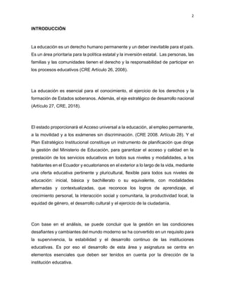 2
INTRODUCCIÓN
La educación es un derecho humano permanente y un deber inevitable para el país.
Es un área prioritaria para la política estatal y la inversión estatal. Las personas, las
familias y las comunidades tienen el derecho y la responsabilidad de participar en
los procesos educativos (CRE Artículo 26, 2008).
La educación es esencial para el conocimiento, el ejercicio de los derechos y la
formación de Estados soberanos. Además, el eje estratégico de desarrollo nacional
(Artículo 27, CRE, 2018).
El estado proporcionará el Acceso universal a la educación, al empleo permanente,
a la movilidad y a los exámenes sin discriminación. (CRE 2008. Artículo 28). Y el
Plan Estratégico Institucional constituye un instrumento de planificación que dirige
la gestión del Ministerio de Educación, para garantizar el acceso y calidad en la
prestación de los servicios educativos en todos sus niveles y modalidades, a los
habitantes en el Ecuador y ecuatorianos en el exterior a lo largo de la vida, mediante
una oferta educativa pertinente y pluricultural, flexible para todos sus niveles de
educación: inicial, básica y bachillerato o su equivalente, con modalidades
alternadas y contextualizadas, que reconoce los logros de aprendizaje, el
crecimiento personal, la interacción social y comunitaria, la productividad local, la
equidad de género, el desarrollo cultural y el ejercicio de la ciudadanía.
Con base en el análisis, se puede concluir que la gestión en las condiciones
desafiantes y cambiantes del mundo moderno se ha convertido en un requisito para
la supervivencia, la estabilidad y el desarrollo continuo de las instituciones
educativas. Es por eso el desarrollo de esta área y asignatura se centra en
elementos esenciales que deben ser tenidos en cuenta por la dirección de la
institución educativa.
 
