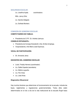 7
SEGURIDAD ESCOLAR:
Lic. Josefina Ayala coordinadora
MSc. Jenny Ortiz
Lic. Sandra Delgado
Lic. Esthela Montero
COMISIÓN DE GOBIERNO ESCOLAR:
COMITÉ PADRES DE FAMILIA:
• Presidente de C.P.F. Sr. Andrés Llamuca
CONSEJO ESTUDIANTIL:
• Presidenta de Consejo Estudiantil, niña. Emilia Umajinga.
• Vicepresidenta, niña María José Espinoza.
VOCAL DE PARTICIPACIÓN:
• Dr. Armando Jerez
DOCENTES DEL GOBIERNO ESCOLAR:
• Licdo. Freddy Herrera (coordinador)
• Lic. Dalila Cepeda (secretaria)
• Lic. Matha Luguaña.
• Lic. Flor Arias
• Lic. José Arias
Diagnostico Situacional
Hay muchos factores que determinan el funcionamiento de la escuela, incluida las
leyes, reglamentos y regulaciones gubernamentales. Todos ellos están
determinados en el día a día de la vida institucional de la escuela Ángel Isaac
 