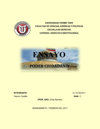 UNIVERSIDAD FERMÍN TORO
FACULTAD DE CIENCIAS JURÍDICAS Y POLÍTICAS
ESCUELA DE DERECHO
CÁTEDRA: DERECHO CONSTITUCIONAL
INTEGRANTE: C.I 14.353.811
Yasmin Castillo SAIA: C
PROF. ABG. Emily Ramírez
BARQUISIMETO, FEBRERO DEL 2017
ENSAYO
PODER CIUDADANO
 