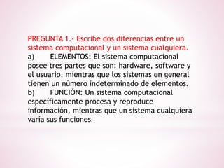 PREGUNTA 1.- Escribe dos diferencias entre un
sistema computacional y un sistema cualquiera.
a) ELEMENTOS: El sistema computacional
posee tres partes que son: hardware, software y
el usuario, mientras que los sistemas en general
tienen un número indeterminado de elementos.
b) FUNCIÓN: Un sistema computacional
específicamente procesa y reproduce
información, mientras que un sistema cualquiera
varía sus funciones.
 