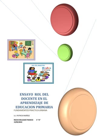 ENSAYO ROL DEL 
DOCENTE EN EL 
APRENDIZAJE DE 
EDUCACION PRIMARIA 
FUNDAMENTOS PRACTICA URBANA 
Lic. PATRICIA MUÑOZ 
ROCIO DELGADO FRANCO V “A” 
15/05/2014 
 