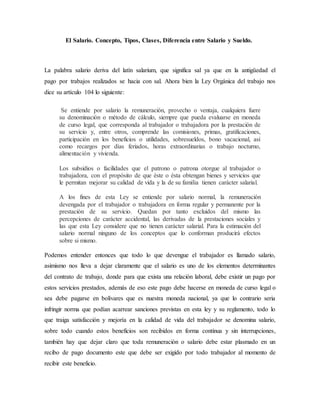El Salario. Concepto, Tipos, Clases, Diferencia entre Salario y Sueldo. 
La palabra salario deriva del latín salarium, que significa sal ya que en la antigüedad el 
pago por trabajos realizados se hacia con sal. Ahora bien la Ley Orgánica del trabajo nos 
dice su artículo 104 lo siguiente: 
Se entiende por salario la remuneración, provecho o ventaja, cualquiera fuere 
su denominación o método de cálculo, siempre que pueda evaluarse en moneda 
de curso legal, que corresponda al trabajador o trabajadora por la prestación de 
su servicio y, entre otros, comprende las comisiones, primas, gratificaciones, 
participación en los beneficios o utilidades, sobresueldos, bono vacacional, así 
como recargos por días feriados, horas extraordinarias o trabajo nocturno, 
alimentación y vivienda. 
Los subsidios o facilidades que el patrono o patrona otorgue al trabajador o 
trabajadora, con el propósito de que éste o ésta obtengan bienes y servicios que 
le permitan mejorar su calidad de vida y la de su familia tienen carácter salarial. 
A los fines de esta Ley se entiende por salario normal, la remuneración 
devengada por el trabajador o trabajadora en forma regular y permanente por la 
prestación de su servicio. Quedan por tanto excluidos del mismo las 
percepciones de carácter accidental, las derivadas de la prestaciones sociales y 
las que esta Ley considere que no tienen carácter salarial. Para la estimación del 
salario normal ninguno de los conceptos que lo conforman producirá efectos 
sobre si mismo. 
Podemos entender entonces que todo lo que devengue el trabajador es llamado salario, 
asimismo nos lleva a dejar claramente que el salario es uno de los elementos determinantes 
del contrato de trabajo, donde para que exista una relación laboral, debe existir un pago por 
estos servicios prestados, además de eso este pago debe hacerse en moneda de curso legal o 
sea debe pagarse en bolívares que es nuestra moneda nacional, ya que lo contrario seria 
infringir norma que podían acarrear sanciones previstas en esta ley y su reglamento, todo lo 
que traiga satisfacción y mejoría en la calidad de vida del trabajador se denomina salario, 
sobre todo cuando estos beneficios son recibidos en forma continua y sin interrupciones, 
también hay que dejar claro que toda remuneración o salario debe estar plasmado en un 
recibo de pago documento este que debe ser exigido por todo trabajador al momento de 
recibir este beneficio. 
 