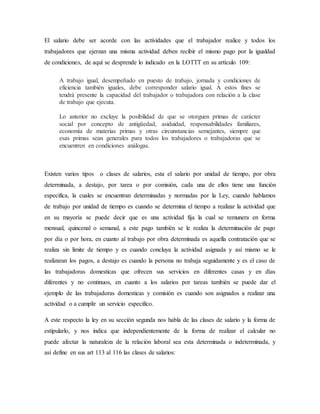 El salario debe ser acorde con las actividades que el trabajador realice y todos los 
trabajadores que ejerzan una misma actividad deben recibir el mismo pago por la igualdad 
de condiciones, de aquí se desprende lo indicado en la LOTTT en su artículo 109: 
A trabajo igual, desempeñado en puesto de trabajo, jornada y condiciones de 
eficiencia también iguales, debe corresponder salario igual. A estos fines se 
tendrá presente la capacidad del trabajador o trabajadora con relación a la clase 
de trabajo que ejecuta. 
Lo anterior no excluye la posibilidad de que se otorguen primas de carácter 
social por concepto de antigüedad, asiduidad, responsabilidades familiares, 
economía de materias primas y otras circunstancias semejantes, siempre que 
esas primas sean generales para todos los trabajadores o trabajadoras que se 
encuentren en condiciones análogas. 
Existen varios tipos o clases de salarios, esta el salario por unidad de tiempo, por obra 
determinada, a destajo, por tarea o por comisión, cada una de ellos tiene una función 
especifica, la cuales se encuentran determinadas y normadas por la Ley, cuando hablamos 
de trabajo por unidad de tiempo es cuando se determina el tiempo a realizar la actividad que 
en su mayoría se puede decir que es una actividad fija la cual se remunera en forma 
mensual, quincenal o semanal, a este pago también se le realiza la determinación de pago 
por día o por hora, en cuanto al trabajo por obra determinada es aquella contratación que se 
realiza sin limite de tiempo y es cuando concluya la actividad asignada y así mismo se le 
realizaran los pagos, a destajo es cuando la persona no trabaja seguidamente y es el caso de 
las trabajadoras domesticas que ofrecen sus servicios en diferentes casas y en días 
diferentes y no continuos, en cuanto a los salarios por tareas también se puede dar el 
ejemplo de las trabajadoras domesticas y comisión es cuando son asignados a realizar una 
actividad o a cumplir un servicio especifico. 
A este respecto la ley en su sección segunda nos habla de las clases de salario y la forma de 
estipularlo, y nos indica que independientemente de la forma de realizar el calcular no 
puede afectar la naturaleza de la relación laboral sea esta determinada o indeterminada, y 
así define en sus art 113 al 116 las clases de salarios: 
 