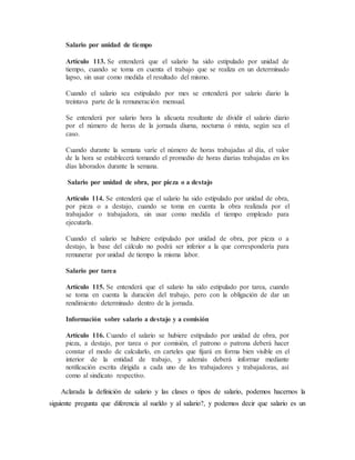 Salario por unidad de tiempo 
Artículo 113. Se entenderá que el salario ha sido estipulado por unidad de 
tiempo, cuando se toma en cuenta el trabajo que se realiza en un determinado 
lapso, sin usar como medida el resultado del mismo. 
Cuando el salario sea estipulado por mes se entenderá por salario diario la 
treintava parte de la remuneración mensual. 
Se entenderá por salario hora la alícuota resultante de dividir el salario diario 
por el número de horas de la jornada diurna, nocturna ó mixta, según sea el 
caso. 
Cuando durante la semana varíe el número de horas trabajadas al día, el valor 
de la hora se establecerá tomando el promedio de horas diarias trabajadas en los 
días laborados durante la semana. 
Salario por unidad de obra, por pieza o a destajo 
Artículo 114. Se entenderá que el salario ha sido estipulado por unidad de obra, 
por pieza o a destajo, cuando se toma en cuenta la obra realizada por el 
trabajador o trabajadora, sin usar como medida el tiempo empleado para 
ejecutarla. 
Cuando el salario se hubiere estipulado por unidad de obra, por pieza o a 
destajo, la base del cálculo no podrá ser inferior a la que correspondería para 
remunerar por unidad de tiempo la misma labor. 
Salario por tarea 
Artículo 115. Se entenderá que el salario ha sido estipulado por tarea, cuando 
se toma en cuenta la duración del trabajo, pero con la obligación de dar un 
rendimiento determinado dentro de la jornada. 
Información sobre salario a destajo y a comisión 
Artículo 116. Cuando el salario se hubiere estipulado por unidad de obra, por 
pieza, a destajo, por tarea o por comisión, el patrono o patrona deberá hacer 
constar el modo de calcularlo, en carteles que fijará en forma bien visible en el 
interior de la entidad de trabajo, y además deberá informar mediante 
notificación escrita dirigida a cada uno de los trabajadores y trabajadoras, así 
como al sindicato respectivo. 
Aclarada la definición de salario y las clases o tipos de salario, podemos hacernos la 
siguiente pregunta que diferencia al sueldo y al salario?, y podemos decir que salario es un 
 