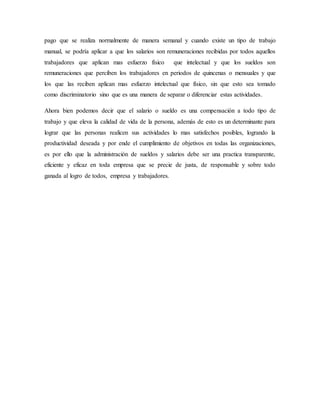 pago que se realiza normalmente de manera semanal y cuando existe un tipo de trabajo 
manual, se podría aplicar a que los salarios son remuneraciones recibidas por todos aquellos 
trabajadores que aplican mas esfuerzo físico que intelectual y que los sueldos son 
remuneraciones que perciben los trabajadores en periodos de quincenas o mensuales y que 
los que las reciben aplican mas esfuerzo intelectual que físico, sin que esto sea tomado 
como discriminatorio sino que es una manera de separar o diferenciar estas actividades. 
Ahora bien podemos decir que el salario o sueldo es una compensación a todo tipo de 
trabajo y que eleva la calidad de vida de la persona, además de esto es un determinante para 
lograr que las personas realicen sus actividades lo mas satisfechos posibles, logrando la 
productividad deseada y por ende el cumplimiento de objetivos en todas las organizaciones, 
es por ello que la administración de sueldos y salarios debe ser una practica transparente, 
eficiente y eficaz en toda empresa que se precie de justa, de responsable y sobre todo 
ganada al logro de todos, empresa y trabajadores. 
