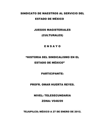 SINDICATO DE MAESTROS AL SERVICIO DEL

        ESTADO DE MÉXICO



        JUEGOS MAGISTERIALES

             (CULTURALES)



               ENSAYO



   “HISTORIA DEL SINDICALISMO EN EL

        ESTADO DE MÉXICO”



             PARTICIPANTE:



     PROFR. OMAR HUERTA REYES.



        NIVEL: TELESECUNDARIA

             ZONA: V046/09



 TEJUPILCO; MÉXICO A 27 DE ENERO DE 2012.
 