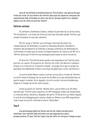 Una de las últimas actualizaciones es Twictionary: una aplicación que
trata de crear un diccionario de twitter para que los usuarios conozcan las
expresiones más utilizadas en esta red social, porque ¿quién no a dudado
alguna vez de cómo se escribe tweet?

Noticias curiosas

       El cantante colombiano Juanes, elaboro la portada de su actual disco
“El Hierbatero”, con miles de fotos de sus fans enviadas desde Twitter que
unidas formaban la cara del cantante


      EE UU exige a Twitter que entregue información sobre los
colaboradores de Wikileaks: La política islandesa Birgitta Jónsdóttir,
miembro del parlamento de Islandia y antigua voluntaria de Wikileaks ha
confirmado la orden que ha hecho el Departamento de Justicia de EE UU a
Twitter para que le facilite sus mensajes publicados en esta red social.


      El director Tim Burton pide ayuda a sus seguidores de Twitter para
escribir un cuento: El proyecto de Twitter se titula Tim Burton's Cadavre
Exquis y se trata de un “exquisite corpse”, un juego en el que un grupo de
personas van añadiendo frases a una hoja de papel para crear una historia.


       La actriz Demi Moore vuelve a evitar un suicidio a través de Twitter:
La actriz leyó el mensaje de un joven de 18 años en el que declaraba que no
quería seguir viviendo. Acto seguido, la actriz avisó a las autoridades que
llegaron a tiempo de evitar este suceso.


       Contó su parto en Twitter: Rachel Ince, una británica de 29 años,
decidió usar Twitter para registrar en 104 mensajes todas sus sensaciones
y vivencias antes, durante y después del parto. El día previo ya había elegido
la red de microblogging para relatar desde su iPhone a sus 400 seguidores
todo lo que le ocurría, informó el diario “Daily Mail

Top 5

     Los personajes públicos hacen uso de las redes sociales para
mantener una relación más estrecha con sus seguidores y para
promocionarse. El que Twitter haya crecido tanto en tan poco tiempo es por
 
