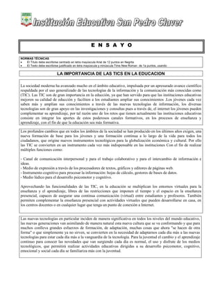 E N S A Y O
NORMAS TÉCNICAS
 El Título debe escribirse centrado en letra mayúscula Arial de 12 puntos en Negrita
 El Texto debe escribirse justificado en letra mayúscula y minúscula Time New Roman de 1a puntos, usando
LA IMPORTANCIA DE LAS TICS EN LA EDUCACION
La sociedad moderna ha avanzado mucho en el ámbito educativo, impulsada por un apresurado avance científico
respaldada por el uso generalizado de las tecnologías de la información y la comunicación más conocidas como
(TIC). Las TIC son de gran importancia en la educción, ya que han servido para que las instituciones educativas
mejoren su calidad de educción y faciliten a los estudiantes ampliar sus conocimientos .Los jóvenes cada vez
saben más y amplían sus conocimientos a través de las nuevas tecnologías de información, los diversas
tecnologías son de gran apoyo en las investigaciones y consultas pues a través de, el internet los jóvenes pueden
complementar su aprendizaje, por tal razón uno de los retos que tienen actualmente las instituciones educativas
consiste en integrar los aportes de estos poderosos canales formativos, en los procesos de enseñanza y
aprendizaje, con el fin de que la educación sea más formativa.
Los profundos cambios que en todos los ámbitos de la sociedad se han producido en los últimos años exigen, una
nueva formación de base para los jóvenes y una formación continua a lo largo de la vida para todos los
ciudadanos, que origine nuevos instrumentos tecnológicos para la globalización económica y cultural. Por ello
las TIC se convierten en un instrumento cada vez más indispensable en las instituciones Con el fin de realizar
múltiples funciones como:
- Canal de comunicación interpersonal y para el trabajo colaborativo y para el intercambio de información e
ideas.
- Medio de expresión a través de los procesadores de textos, gráficos y editores de páginas web.
- Instrumento cognitivo para procesar la información: hojas de cálculo, gestores de bases de datos.
- Medio lúdico para el desarrollo psicomotor y cognitivo.
Aprovechando las funcionalidades de las TIC, en la educación se multiplican los entornos virtuales para la
enseñanza y el aprendizaje, libres de las restricciones que imponen el tiempo y el espacio en la enseñanza
presencial, capaces de asegurar una continua comunicación (virtual) entre estudiantes y profesores. También
permiten complementar la enseñanza presencial con actividades virtuales que pueden desarrollarse en casa, en
los centros docentes o en cualquier lugar que tenga un punto de conexión a Internet.
Las nuevas tecnologías en particular inciden de manera significativa en todos los niveles del mundo educativo,
las nuevas generaciones van asimilando de manera natural esta nueva cultura que se va conformando y que para
muchos conlleva grandes esfuerzos de formación, de adaptación, muchas cosas que ahora "se hacen de otra
forma" o que simplemente ya no sirven, se convierten en la necesidad de adaptarnos cada día más a las nuevas
tecnologías para estar cada día más a la vanguardia de la tecnología. Para la juventud el cambio y el aprendizaje
continuo para conocer las novedades que van surgiendo cada día es normal, el uso y disfrute de los medios
tecnológicos, que permitirá realizar actividades educativas dirigidas a su desarrollo psicomotor, cognitivo,
emocional y social cada día se familiariza más con la juventud.
 