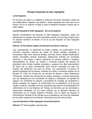Ensayo impuesto al valor agregado
La No Sujeción.
Es el hecho de aclarar o completar la definición del hecho imponible a través de
una determinación negativa, que explica o aclara supuestos que caen fuera de su
ámbito. Con la no sujeción no llega a nacer la obligación tributaria, hechos que no
están sujetos.
Ley del Impuesto al Valor Agregado, De La No Sujeción
Algunas características del Impuesto al Valor Agregado venezolano, cuales son
operaciones se excluyen del hecho imponible previsto en la ley bajo la figura de la
no sujeción conforme al Artículo 16 de la Ley del Impuesto al Valor Agregado
venezolana.
Artículo 16. No estarán sujetos al impuesto previsto en esta Ley:
-Las importaciones no definitivas de bienes muebles, de conformidad con la
normativa aduanera. Además las ventas de bienes muebles intangibles o
incorporales, tales como especies fiscales, acciones, bonos, cédulas hipotecarias,
efectos mercantiles, facturas aceptadas, obligaciones emitidas por compañías
anónimas y otros títulos y valores mobiliarios en general, públicos o privados,
representativos de dinero, de créditos o derechos distintos del derecho de
propiedad sobre bienes muebles corporales y cualquier otro título representativo
de actos que no sean considerados como hechos imponibles por esta Ley.
Cuando hay préstamos que sean en dinero. Las operaciones y servicios en
general realizados por los bancos, institutos de crédito o empresas regidas por el
Decreto Nº 1.526 con Fuerza de Ley General de Bancos y Otras Instituciones
Financieras. También las operaciones de seguro, reaseguro, y demás operaciones
que son realizadas por las sociedades de seguros y reaseguros, los agentes de
seguros, los corredores de seguros y sociedades de corretaje, los ajustadores y
demás auxiliares de seguros, de conformidad con lo establecido en la ley que
regula la materia, y aquellos servicios prestados bajo relación de dependencia de
conformidad con la Ley Orgánica del Trabajo, de tal forma que las actividades y
operaciones realizadas por los entes creados por el Ejecutivo Nacional de
conformidad con el Código Orgánico Tributario, con el objeto de asegurar la
administración eficiente de los tributos de su competencia, así como las realizadas
por los entes creados por los Estados o Municipios para los mismos fines.
Ley del Impuesto al Valor Agregado de las Exenciones
Artículo 17: Todas aquellas importaciones:
 