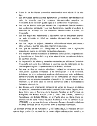  Como la de los bienes y servicios mencionados en el artículo 18 de esta
Ley.
 Las efectuadas por los agentes diplomáticos y consulares acreditados en el
país, de acuerdo con los convenios internacionales suscritos por
Venezuela. Esta exención queda sujeta a la condición de reciprocidad.
 Las que se llevan a cabo por instituciones u organismos internacionales a
que pertenezca Venezuela y por sus funcionarios, cuando procediere la
exención de acuerdo con los convenios internacionales suscritos por
Venezuela.
 Las que hagan las instituciones u organismos que se encuentren exentos
de todo impuesto en virtud de tratados internacionales suscritos por
Venezuela.
 Las que hagan los viajeros, pasajeros y tripulantes de naves, aeronaves y
otros vehículos, cuando estén bajo régimen de equipaje.
 Las que se efectúen por inmigrantes de acuerdo con la legislación
especial, en cuanto les conceda franquicias aduaneras.
 Por importar bienes donados en el extranjero a instituciones, corporaciones
y fundaciones sin fines de lucro y a las universidades para el cumplimiento
de sus fines propios.
 La importación de billetes y monedas efectuadas por el Banco Central de
Venezuela, así como los materiales e insumos para la elaboración de las
mismas por él órgano competente del Poder Público Nacional.
 Las que se den por equipos científicos y educativos requeridos por las
instituciones públicas dedicadas a la investigación y a la docencia.
Asimismo, las importaciones de equipos médicos de uso tanto ambulatorio
como hospitalario del sector público o de las instituciones sin fines de lucro,
siempre que no repartan ganancias o beneficios de cualquier índole a sus
miembros y, en todo caso, se deberá comprobar ante la Administración
Tributaria tal condición.
 Los bienes como importación, así como las ventas de bienes y prestación
de servicios, efectuadas en el Puerto Libre del Estado Nueva Esparta, en la
Zona Libre para el Fomento de la Inversión Turística en la Península de
Paraguaná del Estado Falcón; y en la Zona Libre Cultural, Científica y
Tecnológica del Estado Mérida, en el Puerto Libre de Santa Elena de
Uairén y en la Zona Franca Industrial, Comercial y de 16 Servicios Atuja
(ZOFRAT), una vez que inicie sus actividades fiscales, de conformidad con
los fines previstos en sus respectivas leyes o decretos de creación.
La exención prevista en los numerales 1 y 9 de este artículo, se realizara en caso
que no haya producción nacional de los bienes objeto del respectivo beneficio, o
 