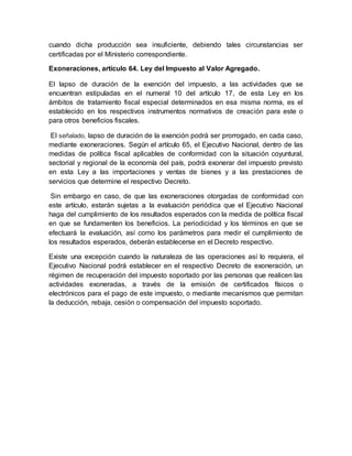 cuando dicha producción sea insuficiente, debiendo tales circunstancias ser
certificadas por el Ministerio correspondiente.
Exoneraciones, artículo 64. Ley del Impuesto al Valor Agregado.
El lapso de duración de la exención del impuesto, a las actividades que se
encuentran estipuladas en el numeral 10 del artículo 17, de esta Ley en los
ámbitos de tratamiento fiscal especial determinados en esa misma norma, es el
establecido en los respectivos instrumentos normativos de creación para este o
para otros beneficios fiscales.
El señalado, lapso de duración de la exención podrá ser prorrogado, en cada caso,
mediante exoneraciones. Según el artículo 65, el Ejecutivo Nacional, dentro de las
medidas de política fiscal aplicables de conformidad con la situación coyuntural,
sectorial y regional de la economía del país, podrá exonerar del impuesto previsto
en esta Ley a las importaciones y ventas de bienes y a las prestaciones de
servicios que determine el respectivo Decreto.
Sin embargo en caso, de que las exoneraciones otorgadas de conformidad con
este artículo, estarán sujetas a la evaluación periódica que el Ejecutivo Nacional
haga del cumplimiento de los resultados esperados con la medida de política fiscal
en que se fundamenten los beneficios. La periodicidad y los términos en que se
efectuará la evaluación, así como los parámetros para medir el cumplimiento de
los resultados esperados, deberán establecerse en el Decreto respectivo.
Existe una excepción cuando la naturaleza de las operaciones así lo requiera, el
Ejecutivo Nacional podrá establecer en el respectivo Decreto de exoneración, un
régimen de recuperación del impuesto soportado por las personas que realicen las
actividades exoneradas, a través de la emisión de certificados físicos o
electrónicos para el pago de este impuesto, o mediante mecanismos que permitan
la deducción, rebaja, cesión o compensación del impuesto soportado.
 
