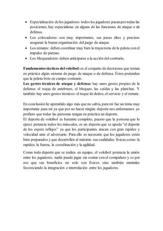  Especialización delos jugadores: todos los jugadores pasanportodas las
posiciones, hay especialistas en alguna de las funciones de ataque o de
defensa.
 Los colocadores: son muy importantes, sus pases altos y precisos
aseguran la buena organización del juego de ataque.
 Los remates: deben coordinar muy bien la trayectoria de la pelota conel
impulso de piernas.
 Los bloqueadores: deben anticiparse a la acción del contrario.
Fundamentos tácticos delvoleibol: es el conjunto de decisiones que toman
en práctica algún sistema de juego de ataque o de defensa. Éstos pretenden
que la pelota bote en campo contrario.
Los gestos técnicos de ataque y defensa: hay unos gestos propios de la
defensa: el toque de antebrazo, el bloqueo, las caídas y las planchas. Y
también hay unos gestos técnicos: el toque de dedos, el servicio y el remate.
En conclusión he aprendido algo más que no sabía, para mí fue un tema muy
importante para mí ya que por no hacer ningún deporte nos enfermamos yo
prefiero que todas las personas tengan en práctica un deporte.
El deporte de voleibol es bastante completo, puesto que la persona que lo
ejerce potencia todos los músculos, es un deporte que se apoda “el deporte
de los espere reflejos” ya que los participantes atacan con gran rapidez y
velocidad ante el adversario. Para ello es necesario que los jugadores estén
bien preparados y que desarrollen al máximo sus cualidades físicas como: la
rapidez, la fuerza, la coordinación y la agilidad.
Como todo deporte que se realiza en equipo, el voleibol potencia la unión
entre los jugadores, nadie puede jugar sin contar con el compañero y es por
eso que sus beneficios no solo son físicos sino también mentales
favoreciendo la integración e interrelación entre los jugadores.
 