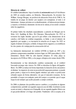 Historia de volibol:
El voleibol (inicialmente bajo el nombre de mintonette)nació el 9 defebrero
de 1895 en estados unidos, en Holyoke, Massachusetts. Su inventor fue
William George Morgan, un profesor de educación física de la YMCA. Se
trataba de un juego de interior por equipos con semejanzas al tenis o al
balonmano. Aunque próximo en su alumbramiento al baloncesto portiempo
y espacio, se distancia claramente de éste en la rudeza, al no existir contacto
entre los jugadores.
El primer balón fue diseñado especialmente a petición de Morgan por la
firma A.G. Spalding & Bros. De Chicopee, Massachusetts. En 1912 se
revisaron las reglas iniciales que en lo que refiere a las dimensiones de la
cancha y del balón no estaban aseguradas, se limita a seis el número de
jugadores por equipo, y se incorpora la rotación en el saque. En 1922 se
regula el número detoques, selimita el ataque delos zagueros yseestablecen
los dos puntos de ventaja para la consecución del set.
La federación internacional de voleibol (FIVB) se fundó en 1947 y los
primeros campeonatos mundiales tuvieron lugar en 1949 (masculino) y 1952
(femenino). Desde 1964 ha sido deporte olímpico. El vóley playa se
incorpora a la FIVB en 1986 y a los juegos olímpicos de verano desde1996.
Recientemente se han introducido cambios sustanciales en el voleibol
buscando un juego más vistoso. En 1998 se introduce la figura del jugador
libero. En 2000 se reduce de forma importante la duración de los encuentros
al eliminar la exigencia de estar en posesióndelsaquepara puntuar; se puede
ganar punto y saque en la misma jugada mientras que antes se podía estar
robando saques de forma alternativa sin que el marcador avanzara. Se ha
permitido el toque con cualquier parte del cuerpo o se permite que el saque
toque la red siempre que acabe pasando a campo contrario.
En 2006 se plantean dos posibles nuevos cambios y se prueban en algunas
competiciones: permitir un segundo saqueen caso de fallar el primero (como
ocurre en tenis) y disponer en el banquillo de un segundo jugador líbero con
el que poderalternar a lo largo del partido. Finalmente sólo se acepta, en la
 