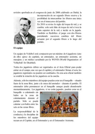 revisión aprobada en el congreso de junio de 2008 celebrado en Dubái, la
incorporación de un segundo líbero reserva y la
posibilidad de intercambiar los líberos una única
vez en el transcurso del partido.
En 2010 se revisa la regla del toque de red, y se
cambia: solo será falta de toque de red si toca la
cinta superior de la red, e incide en la jugada.
También se flexibiliza el juego con dos líberos
permitiendo sucesivos cambios del líbero
actuante por el segundo líbero a lo largo del
partido.
El equipo
Un equipo de Voleibol está compuesto por un máximo de 6 jugadores (uno
de ellos ejerce de capitán), un entrenador, un entrenador asistente, un
masajista y un médico acreditado por la WOVD (World Organization of
Volleyball for Disabled).
Todos los jugadores deben ser registrados en el Acta Oficial para poder
entrar en el campo, una vez que el capitán y el entrenador firman el acta, los
jugadores registrados no pueden ser cambiados. En esta acta oficial también
se estable la rotación de los jugadores en la cancha.
Además, sólo los miembros delequipo pueden estar en el banquillo – situado
fuera de la zona libre, junto a la mesa del anotador – durante el partido. El
entrenador debe permanecer en el banquillo aunque puede abandonarlo
momentáneamente. Los jugadores, si no están jugando, pueden estar en el
banquillo o calentando sin
balón en la zona de
calentamiento durante el
partido. Sólo se puede
calentar con balón entre los
sets en las zonas libres.
La responsabilidad de la
conducta y la disciplina de
los miembros del equipo
recaen en el Capitán, en el Entrenador y en el Entrenador Asistente.
 