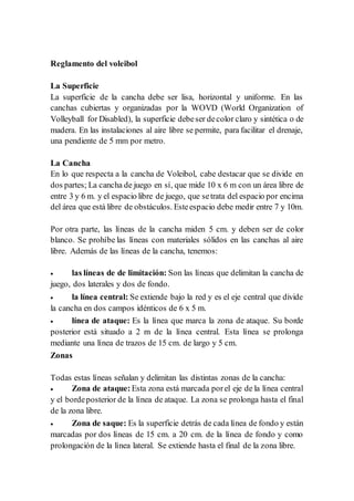 Reglamento del voleibol
La Superficie
La superficie de la cancha debe ser lisa, horizontal y uniforme. En las
canchas cubiertas y organizadas por la WOVD (World Organization of
Volleyball for Disabled), la superficie debeser decolor claro y sintética o de
madera. En las instalaciones al aire libre se permite, para facilitar el drenaje,
una pendiente de 5 mm por metro.
La Cancha
En lo que respecta a la cancha de Voleibol, cabe destacar que se divide en
dos partes; La cancha de juego en sí, que mide 10 x 6 m con un área libre de
entre 3 y 6 m. y el espacio libre de juego, que setrata del espacio por encima
del área que está libre de obstáculos. Esteespacio debe medir entre 7 y 10m.
Por otra parte, las líneas de la cancha miden 5 cm. y deben ser de color
blanco. Se prohíbe las líneas con materiales sólidos en las canchas al aire
libre. Además de las líneas de la cancha, tenemos:
 las líneas de de limitación: Son las líneas que delimitan la cancha de
juego, dos laterales y dos de fondo.
 la línea central: Se extiende bajo la red y es el eje central que divide
la cancha en dos campos idénticos de 6 x 5 m.
 línea de ataque: Es la línea que marca la zona de ataque. Su borde
posterior está situado a 2 m de la línea central. Esta línea se prolonga
mediante una línea de trazos de 15 cm. de largo y 5 cm.
Zonas
Todas estas líneas señalan y delimitan las distintas zonas de la cancha:
 Zona de ataque: Esta zona está marcada porel eje de la línea central
y el bordeposterior de la línea de ataque. La zona se prolonga hasta el final
de la zona libre.
 Zona de saque: Es la superficie detrás de cada línea de fondo y están
marcadas por dos líneas de 15 cm. a 20 cm. de la línea de fondo y como
prolongación de la línea lateral. Se extiende hasta el final de la zona libre.
 