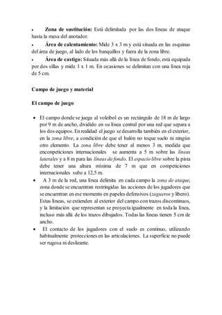  Zona de sustitución: Está delimitada por las dos líneas de ataque
hasta la mesa del anotador.
 Área de calentamiento: Mide 3 x 3 m y está situada en las esquinas
del área de juego, al lado de los banquillos y fuera de la zona libre.
 Área de castigo: Situada más allá de la línea de fondo, está equipada
por dos sillas y mide 1 x 1 m. En ocasiones se delimitan con una línea roja
de 5 cm.
Campo de juego y material
El campo de juego
 El campo donde se juega al voleibol es un rectángulo de 18 m de largo
por 9 m de ancho, dividido en su línea central por una red que separa a
los dos equipos. Enrealidad el juego sedesarrolla también en el exterior,
en la zona libre, a condición de que el balón no toque suelo ni ningún
otro elemento. La zona libre debe tener al menos 3 m, medida que
enconpeticiones internacionales se aumenta a 5 m sobre las líneas
laterales y a 8 m para las líneas de fondo. El espacio libre sobre la pista
debe tener una altura mínima de 7 m que en competiciones
internacionales sube a 12,5 m.
 A 3 m de la red, una línea delimita en cada campo la zona de ataque,
zona donde se encuentran restringidas las acciones de los jugadores que
seencuentran en ese momento en papeles defensivos (zagueros y libero).
Estas líneas, se extienden al exterior del campo con trazos discontinuos,
y la limitación que representan se proyecta igualmente en toda la línea,
incluso más allá de los trazos dibujados. Todas las líneas tienen 5 cm de
ancho.
 El contacto de los jugadores con el suelo es continuo, utilizando
habitualmente protecciones en las articulaciones. La superficie no puede
ser rugosa ni deslizante.
 