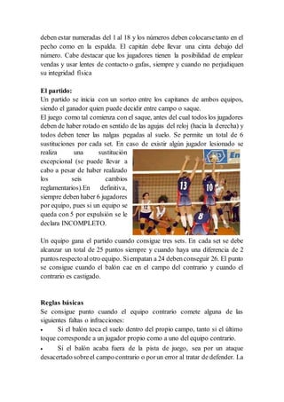 deben estar numeradas del 1 al 18 y los números deben colocarsetanto en el
pecho como en la espalda. El capitán debe llevar una cinta debajo del
número. Cabe destacar que los jugadores tienen la posibilidad de emplear
vendas y usar lentes de contacto o gafas, siempre y cuando no perjudiquen
su integridad física
El partido:
Un partido se inicia con un sorteo entre los capitanes de ambos equipos,
siendo el ganador quien puede decidir entre campo o saque.
El juego como tal comienza con el saque, antes del cual todos los jugadores
deben de haber rotado en sentido de las agujas del reloj (hacia la derecha) y
todos deben tener las nalgas pegadas al suelo. Se permite un total de 6
sustituciones por cada set. En caso de existir algún jugador lesionado se
realiza una sustitución
excepcional (se puede llevar a
cabo a pesar de haber realizado
los seis cambios
reglamentarios).En definitiva,
siempre deben haber 6 jugadores
por equipo, pues si un equipo se
queda con 5 por expulsión se le
declara INCOMPLETO.
Un equipo gana el partido cuando consigue tres sets. En cada set se debe
alcanzar un total de 25 puntos siempre y cuando haya una diferencia de 2
puntos respecto alotro equipo. Siempatan a 24 debenconseguir 26. El punto
se consigue cuando el balón cae en el campo del contrario y cuando el
contrario es castigado.
Reglas básicas
Se consigue punto cuando el equipo contrario comete alguna de las
siguientes faltas o infracciones:
 Si el balón toca el suelo dentro del propio campo, tanto si el último
toque corresponde a un jugador propio como a uno del equipo contrario.
 Si el balón acaba fuera de la pista de juego, sea por un ataque
desacertado sobreel campo contrario o porun error al tratar de defender. La
 