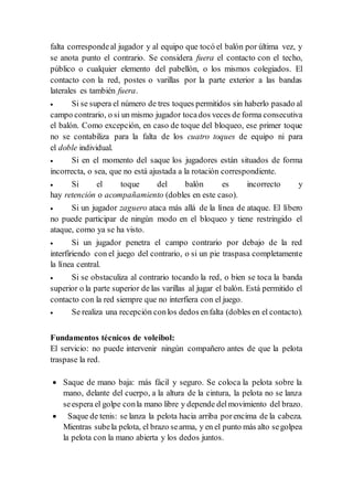 falta correspondeal jugador y al equipo que tocó el balón por última vez, y
se anota punto el contrario. Se considera fuera el contacto con el techo,
público o cualquier elemento del pabellón, o los mismos colegiados. El
contacto con la red, postes o varillas por la parte exterior a las bandas
laterales es también fuera.
 Si se supera el número de tres toques permitidos sin haberlo pasado al
campo contrario, o si un mismo jugador tocados veces de forma consecutiva
el balón. Como excepción, en caso de toque del bloqueo, ese primer toque
no se contabiliza para la falta de los cuatro toques de equipo ni para
el doble individual.
 Si en el momento del saque los jugadores están situados de forma
incorrecta, o sea, que no está ajustada a la rotación correspondiente.
 Si el toque del balón es incorrecto y
hay retención o acompañamiento (dobles en este caso).
 Si un jugador zaguero ataca más allá de la línea de ataque. El líbero
no puede participar de ningún modo en el bloqueo y tiene restringido el
ataque, como ya se ha visto.
 Si un jugador penetra el campo contrario por debajo de la red
interfiriendo con el juego del contrario, o si un pie traspasa completamente
la línea central.
 Si se obstaculiza al contrario tocando la red, o bien se toca la banda
superior o la parte superior de las varillas al jugar el balón. Está permitido el
contacto con la red siempre que no interfiera con el juego.
 Se realiza una recepción conlos dedos enfalta (dobles en el contacto).
Fundamentos técnicos de voleibol:
El servicio: no puede intervenir ningún compañero antes de que la pelota
traspase la red.
 Saque de mano baja: más fácil y seguro. Se coloca la pelota sobre la
mano, delante del cuerpo, a la altura de la cintura, la pelota no se lanza
seespera el golpe conla mano libre y depende delmovimiento del brazo.
 Saque de tenis: se lanza la pelota hacia arriba porencima de la cabeza.
Mientras subela pelota, el brazo searma, y en el punto más alto segolpea
la pelota con la mano abierta y los dedos juntos.
 
