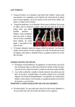 LOS TOQUES:
 Toques de dedos: es el elemento más básico del voleibol. Actúa como
una pasada a un compañero con la función de colocación de la pelota
para el toque siguiente. Se toca la pelota con la yema de los dedos. Las
manos se sitúan sobre la frente.
 Toques deantebrazos: es el elemento básico para la defensa. Este toque
se utiliza para la recepción, cuando viene del otro lado de la red. La
pelota tiene que haber
perdido potencia y
dirigirse a otro compañero
para que inicie el ataque,
con los brazos extendidos
hacia delante, las mano
juntas y apoyando la una
sobre la otra.
 El remate: elemento típico del ataque, difícil de ejecutar. Las fases del
remate sonla carrera, el vuelo, el golpeo y la caída. Seefectúauna carrera
de impulso, pies juntos y armando brazos, se golpea la pelota en lo más
alto del salto.
OTROS GESTOS TÉCNICOS:
 El bloqueo:acción defensiva, los jugadores se colocanmuy cerca dela
red, el bloqueo exige un salto muy potente en vertical conlos dos pies,
cercade la red, y juntar los brazos y manos lo más hacia arriba posible.
 Las caídas y planchas: cuando se intenta alcanzar una pelota que está
lejos de nosotros, se puede llegar a la pelota cuando ya no es posible
ninguna otra forma de desplazamiento. Las planchas son caídas hacia
delante conlas manos o conel pecho, yse golpea la pelota conel dorso
de la mano o con un brazo.
POSICIÓN Y ESPECIALIZACIÓN DE LOS JUGADORES:
 Posición inicial: los que están más cerca de la red son los delanteros y
los que están más cerca de la línea de fondo son los zagueros.
 