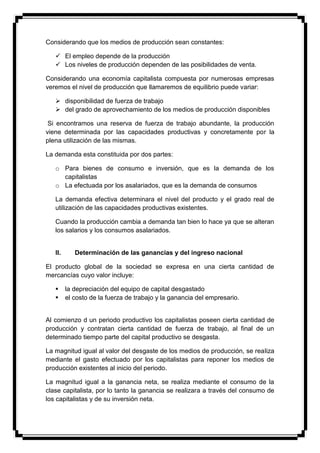 Considerando que los medios de producción sean constantes:

    El empleo depende de la producción
    Los niveles de producción dependen de las posibilidades de venta.

Considerando una economía capitalista compuesta por numerosas empresas
veremos el nivel de producción que llamaremos de equilibrio puede variar:

    disponibilidad de fuerza de trabajo
    del grado de aprovechamiento de los medios de producción disponibles

 Si encontramos una reserva de fuerza de trabajo abundante, la producción
viene determinada por las capacidades productivas y concretamente por la
plena utilización de las mismas.

La demanda esta constituida por dos partes:

   o Para bienes de consumo e inversión, que es la demanda de los
     capitalistas
   o La efectuada por los asalariados, que es la demanda de consumos

   La demanda efectiva determinara el nivel del producto y el grado real de
   utilización de las capacidades productivas existentes.

   Cuando la producción cambia a demanda tan bien lo hace ya que se alteran
   los salarios y los consumos asalariados.


   II.      Determinación de las ganancias y del ingreso nacional

El producto global de la sociedad se expresa en una cierta cantidad de
mercancías cuyo valor incluye:

        la depreciación del equipo de capital desgastado
        el costo de la fuerza de trabajo y la ganancia del empresario.


Al comienzo d un periodo productivo los capitalistas poseen cierta cantidad de
producción y contratan cierta cantidad de fuerza de trabajo, al final de un
determinado tiempo parte del capital productivo se desgasta.

La magnitud igual al valor del desgaste de los medios de producción, se realiza
mediante el gasto efectuado por los capitalistas para reponer los medios de
producción existentes al inicio del periodo.

La magnitud igual a la ganancia neta, se realiza mediante el consumo de la
clase capitalista, por lo tanto la ganancia se realizara a través del consumo de
los capitalistas y de su inversión neta.
 
