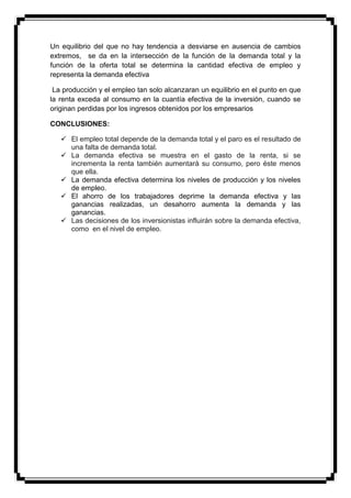 Un equilibrio del que no hay tendencia a desviarse en ausencia de cambios
extremos, se da en la intersección de la función de la demanda total y la
función de la oferta total se determina la cantidad efectiva de empleo y
representa la demanda efectiva

 La producción y el empleo tan solo alcanzaran un equilibrio en el punto en que
la renta exceda al consumo en la cuantía efectiva de la inversión, cuando se
originan perdidas por los ingresos obtenidos por los empresarios

CONCLUSIONES:

    El empleo total depende de la demanda total y el paro es el resultado de
     una falta de demanda total.
    La demanda efectiva se muestra en el gasto de la renta, si se
     incrementa la renta también aumentará su consumo, pero éste menos
     que ella.
    La demanda efectiva determina los niveles de producción y los niveles
     de empleo.
    El ahorro de los trabajadores deprime la demanda efectiva y las
     ganancias realizadas, un desahorro aumenta la demanda y las
     ganancias.
    Las decisiones de los inversionistas influirán sobre la demanda efectiva,
     como en el nivel de empleo.
 