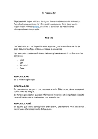El Procesador
El procesador es por indicarlo de alguna forma es el cerebro del ordenador
Permite el procesamiento de información numérica es decir información
ingresada en formato binario, así como la ejecución de instrucciones
almacenadas en la memoria.
Memoria
Las memorias son los dispositivos encargas de guardar una información ya
sean documentos fotos imágenes música o programas
Las memorias pueden ser internas externas y hay de varios tipos de memorias
como son:
- USB
- SD
- Micro SD
- RAM
MEMORIA RAM
Es la memoria principal.
MEMORIA ROM
Es permanente, ya que lo que permanece en la ROM no se pierde aunque el
computador se apague.
Su función principal es guardar información inicial que el computador necesita
para colocarse en marcha una vez que se enciende.
MEMORIA CACHÉ
Es aquella que se usa como puente entre el CPU y la memoria RAM para evitar
demoras en el procesamiento de los datos.
 
