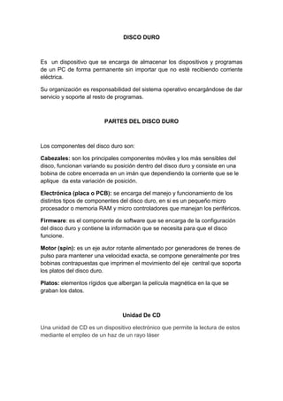 DISCO DURO
Es un dispositivo que se encarga de almacenar los dispositivos y programas
de un PC de forma permanente sin importar que no esté recibiendo corriente
eléctrica.
Su organización es responsabilidad del sistema operativo encargándose de dar
servicio y soporte al resto de programas.
PARTES DEL DISCO DURO
Los componentes del disco duro son:
Cabezales: son los principales componentes móviles y los más sensibles del
disco, funcionan variando su posición dentro del disco duro y consiste en una
bobina de cobre encerrada en un imán que dependiendo la corriente que se le
aplique da esta variación de posición.
Electrónica (placa o PCB): se encarga del manejo y funcionamiento de los
distintos tipos de componentes del disco duro, en si es un pequeño micro
procesador o memoria RAM y micro controladores que manejan los periféricos.
Firmware: es el componente de software que se encarga de la configuración
del disco duro y contiene la información que se necesita para que el disco
funcione.
Motor (spin): es un eje autor rotante alimentado por generadores de trenes de
pulso para mantener una velocidad exacta, se compone generalmente por tres
bobinas contrapuestas que imprimen el movimiento del eje central que soporta
los platos del disco duro.
Platos: elementos rígidos que albergan la película magnética en la que se
graban los datos.
Unidad De CD
Una unidad de CD es un dispositivo electrónico que permite la lectura de estos
mediante el empleo de un haz de un rayo láser
 