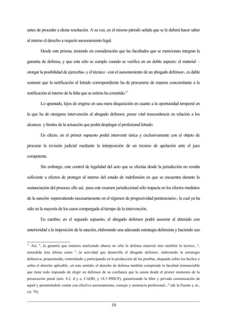 antes de proceder a dictar resolución. A su vez, en el mismo párrafo señala que se le deberá hacer saber

al interno el derecho a requerir asesoramiento legal.

            Desde este prisma, teniendo en consideración que las facultades que se mencionan integran la

garantía de defensa, y que esta sólo se cumple cuando se verifica en un doble aspecto: el material –

otorgar la posibilidad de ejercerlas- y el técnico –con el asesoramiento de un abogado defensor-, es dable

sostener que la notificación al letrado correspondiente ha de procurarse de manera concomitante a la

notificación al interno de la falta que se estima ha cometido.17

            Lo apuntado, lejos de erigirse en una mera disquisición en cuanto a la oportunidad temporal en

la que ha de otorgarse intervención al abogado defensor, posee vital trascendencia en relación a los

alcances y límites de la actuación que podrá desplegar el profesional letrado.

            En efecto, en el primer supuesto podrá intervenir única y exclusivamente con el objeto de

procurar la revisión judicial mediante la interposición de un recurso de apelación ante el juez

competente.

            Sin embargo, este control de legalidad del acto que se efectúa desde la jurisdicción no resulta

suficiente a efectos de proteger al interno del estado de indefensión en que se encuentra durante la

sustanciación del proceso; ello así, pues este examen jurisdiccional sólo impacta en los efectos mediatos

de la sanción -repercutiendo necesariamente en el régimen de progresividad penitenciario-, la cual ya ha

sido en la mayoría de los casos compurgada al tiempo de la intervención.

            En cambio, en el segundo supuesto, el abogado defensor podrá asesorar al detenido con

anterioridad a la imposición de la sanción, elaborando una adecuada estrategia defensista y haciendo uso


17
     Así, "...la garantía que estamos analizando abarca no sólo la defensa material sino también la técnica...",
entendida ésta última como "...la actividad que desarrolla el abogado defensor, elaborando la estrategia
defensiva, proponiendo, controlando y participando en la producción de las pruebas, alegando sobre los hechos o
sobre el derecho aplicable...en este sentido, el derecho de defensa también comprende la facultad irrenunciable
que tiene todo imputado de elegir un defensor de su confianza que lo asista desde el primer momento de la
persecución penal (arts. 8.2. d y e, CADH, y 14.3 PIDCP), garantizando la libre y privada comunicación de
aquel y permitiéndole contar con efectivo asesoramiento, consejo y asistencia profesional..." (de la Fuente y ot.,
cit: 79).


                                                       10
 