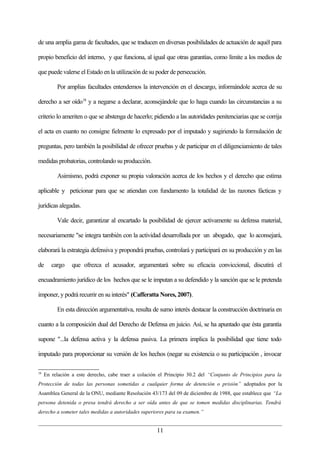 de una amplia gama de facultades, que se traducen en diversas posibilidades de actuación de aquél para

propio beneficio del interno, y que funciona, al igual que otras garantías, como límite a los medios de

que puede valerse el Estado en la utilización de su poder de persecución.

          Por amplias facultades entendemos la intervención en el descargo, informándole acerca de su

derecho a ser oído18 y a negarse a declarar, aconsejándole que lo haga cuando las circunstancias a su

criterio lo ameriten o que se abstenga de hacerlo; pidiendo a las autoridades penitenciarias que se corrija

el acta en cuanto no consigne fielmente lo expresado por el imputado y sugiriendo la formulación de

preguntas, pero también la posibilidad de ofrecer pruebas y de participar en el diligenciamiento de tales

medidas probatorias, controlando su producción.

          Asimismo, podrá exponer su propia valoración acerca de los hechos y el derecho que estima

aplicable y peticionar para que se atiendan con fundamento la totalidad de las razones fácticas y

jurídicas alegadas.

          Vale decir, garantizar al encartado la posibilidad de ejercer activamente su defensa material,

necesariamente "se integra también con la actividad desarrollada por un abogado, que lo aconsejará,

elaborará la estrategia defensiva y propondrá pruebas, controlará y participará en su producción y en las

de      cargo    que ofrezca el acusador, argumentará sobre su eficacia conviccional, discutirá el

encuadramiento jurídico de los hechos que se le imputan a su defendido y la sanción que se le pretenda

imponer, y podrá recurrir en su interés" (Cafferatta Nores, 2007).

          En esta dirección argumentativa, resulta de sumo interés destacar la construcción doctrinaria en

cuanto a la composición dual del Derecho de Defensa en juicio. Así, se ha apuntado que ésta garantía

supone "...la defensa activa y la defensa pasiva. La primera implica la posibilidad que tiene todo

imputado para proporcionar su versión de los hechos (negar su existencia o su participación , invocar

18
     En relación a este derecho, cabe traer a colación el Principio 30.2 del “Conjunto de Principios para la
Protección de todas las personas sometidas a cualquier forma de detención o prisión” adoptados por la
Asamblea General de la ONU, mediante Resolución 43/173 del 09 de diciembre de 1988, que establece que “La
persona detenida o presa tendrá derecho a ser oída antes de que se tomen medidas disciplinarias. Tendrá
derecho a someter tales medidas a autoridades superiores para su examen.”


                                                      11
 