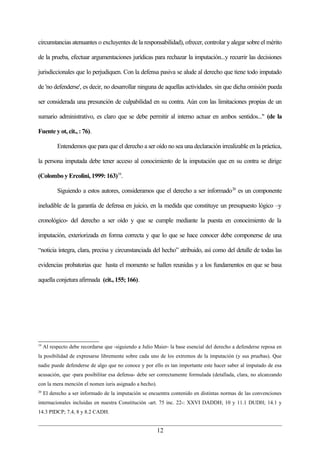 circunstancias atenuantes o excluyentes de la responsabilidad), ofrecer, controlar y alegar sobre el mérito

de la prueba, efectuar argumentaciones jurídicas para rechazar la imputación...y recurrir las decisiones

jurisdiccionales que lo perjudiquen. Con la defensa pasiva se alude al derecho que tiene todo imputado

de 'no defenderse', es decir, no desarrollar ninguna de aquellas actividades. sin que dicha omisión pueda

ser considerada una presunción de culpabilidad en su contra. Aún con las limitaciones propias de un

sumario administrativo, es claro que se debe permitir al interno actuar en ambos sentidos..." (de la

Fuente y ot, cit., : 76).

           Entendemos que para que el derecho a ser oído no sea una declaración irrealizable en la práctica,

la persona imputada debe tener acceso al conocimiento de la imputación que en su contra se dirige

(Colombo y Ercolini, 1999: 163)19.

           Siguiendo a estos autores, consideramos que el derecho a ser informado 20 es un componente

ineludible de la garantía de defensa en juicio, en la medida que constituye un presupuesto lógico –y

cronológico- del derecho a ser oído y que se cumple mediante la puesta en conocimiento de la

imputación, exteriorizada en forma correcta y que lo que se hace conocer debe componerse de una

“noticia íntegra, clara, precisa y circunstanciada del hecho” atribuido, así como del detalle de todas las

evidencias probatorias que hasta el momento se hallen reunidas y a los fundamentos en que se basa

aquella conjetura afirmada (cit., 155; 166).




19
     Al respecto debe recordarse que -siguiendo a Julio Maier- la base esencial del derecho a defenderse reposa en
la posibilidad de expresarse libremente sobre cada uno de los extremos de la imputación (y sus pruebas). Que
nadie puede defenderse de algo que no conoce y por ello es tan importante este hacer saber al imputado de esa
acusación, que -para posibilitar esa defensa- debe ser correctamente formulada (detallada, clara, no alcanzando
con la mera mención el nomen iuris asignado a hecho).
20
     El derecho a ser informado de la imputación se encuentra contenido en distintas normas de las convenciones
internacionales incluidas en nuestra Constitución -art. 75 inc. 22-: XXVI DADDH; 10 y 11.1 DUDH; 14.1 y
14.3 PIDCP; 7.4, 8 y 8.2 CADH.


                                                         12
 