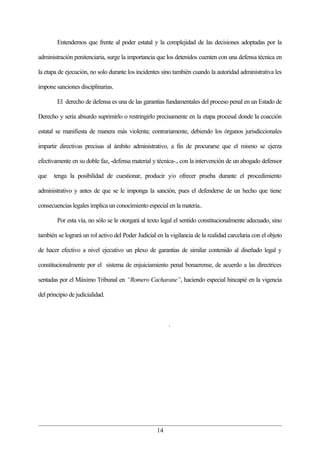 Entendemos que frente al poder estatal y la complejidad de las decisiones adoptadas por la

administración penitenciaria, surge la importancia que los detenidos cuenten con una defensa técnica en

la etapa de ejecución, no solo durante los incidentes sino también cuando la autoridad administrativa les

impone sanciones disciplinarias.

        El derecho de defensa es una de las garantías fundamentales del proceso penal en un Estado de

Derecho y sería absurdo suprimirlo o restringirlo precisamente en la etapa procesal donde la coacción

estatal se manifiesta de manera más violenta; contrariamente, debiendo los órganos jurisdiccionales

impartir directivas precisas al ámbito administrativo, a fin de procurarse que el mismo se ejerza

efectivamente en su doble faz, -defensa material y técnica-., con la intervención de un abogado defensor

que    tenga la posibilidad de cuestionar, producir y/o ofrecer prueba durante el procedimiento

administrativo y antes de que se le imponga la sanción, pues el defenderse de un hecho que tiene

consecuencias legales implica un conocimiento especial en la materia..

        Por esta vía, no sólo se le otorgará al texto legal el sentido constitucionalmente adecuado, sino

también se logrará un rol activo del Poder Judicial en la vigilancia de la realidad carcelaria con el objeto

de hacer efectivo a nivel ejecutivo un plexo de garantías de similar contenido al diseñado legal y

constitucionalmente por el sistema de enjuiciamiento penal bonaerense, de acuerdo a las directrices

sentadas por el Máximo Tribunal en “Romero Cacharane”, haciendo especial hincapié en la vigencia

del principio de judicialidad.



                                                         .




                                                    14
 