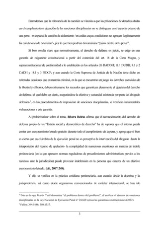 Entendemos que la relevancia de la cuestión se vincula a que las privaciones de derechos dadas

en el cumplimiento o ejecución de las sanciones disciplinarias no se distinguen en el aspecto externo de

una pena –en especial la sanción de aislamiento ‘en celdas cuyas condiciones no agraven ilegítimamente

las condiciones de detención’-, por lo que bien podrían denominarse “penas dentro de la pena”4.

           Si bien resulta claro que normativamente, el derecho de defensa en juicio, se erige en una

garantía de raigambre constitucional a partir del contenido del art. 18 de la Carta Magna, y

supraconstitucional de conformidad a lo establecido en los artículos 26 DADDH; 11.1 DUDH; 8.1 y 2

CADH y 14.1 y 3 PIDCP; y aun cuando la Corte Suprema de Justicia de la Nación tiene dicho en

reiteradas ocasiones que en materia criminal, en la que se encuentran en juego los derechos esenciales de

la libertad y el honor, deben extremarse los recaudos que garanticen plenamente el ejercicio del derecho

de defensa -el cual debe ser cierto, asegurándose la efectiva y sustancial asistencia por parte del abogado

defensor-5, en los procedimientos de imposición de sanciones disciplinarias, se verifican innumerables

vulneraciones a esta garantía.

           Al problematizar sobre el tema, Rivera Beiras afirma que el reconocimiento del derecho de

defensa propio de un “Estado social y democrático de derecho” ha de suponer que el interno pueda

contar con asesoramiento letrado gratuito durante todo el cumplimiento de la pena, y agrega que si bien

es cierto que en el ámbito de la ejecución penal no es perceptiva la intervención del abogado –hasta la

interposición del recurso de apelación- la complejidad de numerosas cuestiones en materia de índole

penitenciaria (en la que aparecen normas reguladoras de procedimientos administrativos previos a los

recursos ante la jurisdicción) puede provocar indefensión en la persona que carezca de un efectivo

asesoramiento letrado. (cit., 2007:248).

           Y ello se verifica en la práctica cotidiana penitenciaria, aun cuando desde la doctrina y la

jurisprudencia, así como desde organismos convencionales de carácter internacional, se han ido


4
    Esto es lo que Martín Turtl denomina “el problema dentro del problema”, al analizar el sistema de sanciones
disciplinarias en la Ley Nacional de Ejecución Penal n° 24.660 versus las garantías constitucionales (2012).
5
    Fallos: 304:1886; 308:1557.


                                                        3
 