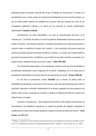 delineando pautas de actuación, motivado ello en que "al hablarse de "justo proceso" se piensa en el

procedimiento como un todo, incluso en la instrucción (investigación) así como en la fase ejecutiva, ya

que no tendría sentido enaltecer las cualidades de un proceso ideal que comporta los vicios de una

investigación ilegalmente realizada o los abusos de una ejecución de condena arbitrariamente

implementada" (Santana Lanfredi).

           Concretamente, con plena aplicabilidad a los casos de encarcelamiento preventivo se ha

sostenido que "...El derecho de defensa es una de las garantías fundamentales del proceso penal en un

Estado de Derecho y sería absurdo suprimirlo o restringirlo precisamente en la etapa procesal donde la

coacción estatal se manifiesta de manera más violenta (...) esta característica del proceso penal que

justifica una atención especial del derecho de defensa se mantiene y es incluso más evidente durante la

ejecución de una pena privativa de libertad, ya que el interno de un centro carcelario se encuentra en un

estado de mayor indefensión frente a la coacción estatal..." (Salt, 1999: 208).

           En la misma línea argumentativa, se ha sostenido que "si bien es cierto que la ley ha diseñado un

procedimiento administrativo para la imposición de la sanción disciplinaria, no lo es menos que ese

procedimiento administrativo está inserto dentro de una etapa del proceso penal". (Cesano, 2002:60).

           En esta línea de pensamiento, sostiene Bombini6 que el derecho de defensa debe ser

ineludiblemente garantizado y promovido en fase ejecutiva como relevante herramienta para revertir la

estructural vulneración de derechos fundamentales de la persona, agregando que para garantizar este

derecho, el de ser oído y el principio de correlación, se dispone la obligación de informar al interno de la

infracción que se le imputa.

           Asimismo, se ha dicho que "...Para la aplicación del correctivo debe seguirse necesariamente un

'procedimiento', cuya finalidad es impedir que se vulneren las garantías del imputado...exigiéndose el

cumplimiento de ciertos actos formales destinados a asegurar el derecho de defensa del interno..." (de la

Fuente y ot., 2011: 57).

6
    “Balance y perspectivas de la ejecución de la pena privativa de la libertad en la provincia de Buenos Aires”
329, 337 en Cuadernos de Doctrina y Jurisprudencia Penal Año IX – Número 17. Ed. Ad- Hoc: Bs. As., 2004.


                                                        4
 