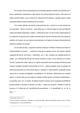 Por otra parte, desde la jurisprudencia de los tribunales argentinos, también se ha afirmado que el

proceso administrativo disciplinario se debe adecuar a las normas del proceso penal y sobre todo, en el

ámbito carcelario debido a que el riesgo de la vulneración de los derechos y garantías genera un daño

más patente debido al estado de indefensión de los internos.

           En el sentido indicado, nuevamente resulta pertinente traer a colación el voto del ministro Fayt

en el precedente “Romero Cacharane”, quien afirmó que “se trata del castigo de mayor gravedad del

sistema sancionador penitenciario e implica –a diferencia de otros- no sólo un claro empeoramiento en

las condiciones de ejecución de la condena, afectando todo el sistema de derechos del interno (alteración

cualitativa de la pena), sino que repercute necesariamente en el régimen de progresividad penitenciario

(alteración cuantitativa de la pena)7

           En este orden de ideas, y siguiendo la doctrina sentada por el Máximo Tribunal de la Nación en

el fallo prealudido se ha dicho “…teniendo en cuenta que la naturaleza misma del correctivo aplicado

-separación del área de convivencia o aislamiento-, por sí sola, constituye una verdadera sanción, un

castigo, una intensificación del rigor del encierro carcelario, la mayor de las sanciones en el sistema

"punitivo" penitenciario, deben aplicarse al régimen sancionador tanto los principios del derecho penal

sustantivo (legalidad, tipicidad, irretroactividad de la ley y proporcionalidad), como las garantías del

derecho procesal penal con el fin de hacer efectivo y suficiente el "control judicial", asegurando la plena

vigencia de los principios de legalidad y razonabilidad en las decisiones administrativas de contenido

punitivo. Ya hemos dicho que esto implica la entrada al ámbito ejecutivo de derechos fundamentales y

sus garantías, como son el derecho de defensa (material y técnica), con la consiguiente posibilidad de

presentar pruebas y descargos, el derecho a ser oído, y obtener una resolución fundada; el estado de

inocencia, el "in dubio pro reo", la publicidad del procedimiento y la imposibilidad de un bis in

idem…” 8


7
    Véase infra, notas 1 y 3.
8
    Excma. Cámara de Apelación y Garantías en lo Penal del Dpto. Judicial Mar del Plata, Sala I, causa n° 18.818;
“Chociananowicz", sent. del 08/02/2011.


                                                         5
 