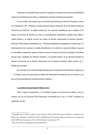 Finalmente, la necesidad de que se priorice y garantice en contextos de encierro la posibilidad de

contar con una defensa técnica eficaz, se desprende de normativa internacional específica.

           En este sentido, cabe destacar que la Comisión Interamericana de Derechos Humanos, a través

de la Resolución 1/08, “Principios y buenas prácticas sobre la Protección de las Personas Privadas de

Libertad en las Américas”, ha dejado sentado que “Las sanciones disciplinarias que se adopten en los

lugares de privación de libertad, así como los procedimientos disciplinarios, deberán estar sujetas a

control judicial y no podrán convenir las normas de derecho internacional de derechos humanos”

(Principio XXII, Régimen disciplinario, ap. 1. Sanciones disciplinarias), agregándose al respecto que “La

determinación de las sanciones o medidas disciplinarias y el control de su ejecución estarán a cargo de

las autoridades competentes, quienes actuarán en toda circunstancia conforme los principios del debido

proceso legal, respetando los derechos humanos y las garantías básicas de las personas privadas de

libertad, reconocidos por el derecho internacional de los derechos humanos” (idem anterior, ap. 2.

Debido proceso legal).

           Por otro lado, el art. 30 de las Reglas Mínimas para el Tratamiento de los Reclusos 9 dispone que

“…2) Ningún recluso será sancionado sin haber sido informado de la infracción que se le atribuye y sin

que se le haya permitido previamente presentar su defensa…”



           La cuestión en la provincia de Buenos Aires

           Sobre el tópico en tratamiento, y en el ámbito normativo de la provincia de Buenos Aires, la

reforma a la Ley de Ejecución Penal Bonaerense, introducida por la Ley n° 14.296 10 constituye un

significativo avance.




9
     Adoptadas por el Primer Congreso de las Naciones Unidas sobre Prevención del Delito y Tratamiento del
Delincuente, celebrado en Ginebra en 1955, y aprobadas por el Consejo Económico y Social en sus resoluciones
663C (XXIV) de 31 de julio de 1957 y 2076 (LXII) de 13 de mayo de 1977.
10
     B.O. de la Provincia de Buenos Aires, del 08/09/2011.


                                                         6
 