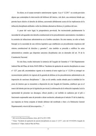 En efecto, en el cuerpo normativo anteriormente vigente –Ley n° 12.256 11- no existía previsión

alguna que contemplara la intervención del defensor del interno, vale decir, una asistencia letrada que

permita hacer efectivo el derecho de defensa, asesorando debidamente acerca de las implicancias de la

infracción disciplinaria atribuida o sobre las distintas alternativas fácticas y/o jurídicas del caso.

           A pesar del vacío legal, la jurisprudencia provincial, iba reconociendo paulatinamente la

necesidad de salvaguardar este derecho constitucional en los procedimientos sancionatorios vinculados a

la comisión de infracciones administrativas en el ámbito carcelario. De esta manera, no sólo se hacía

hincapié en la necesidad de una reforma legislativa que estableciera un procedimiento respetuoso del

sistema constitucional de derechos y garantías 12, sino también se procedía a nulificar los actos

administrativos estatales que disponían sanciones disciplinarias aún en desmedro del art. 18 de la

Constitución Nacional.

           En esta línea, resulta interesante la sentencia del Juzgado de Garantías n° 5 del Departamento

Judicial Mar del Plata, de fecha 30-05-2008 en “Incidente de apelación de sanción disciplinaria en causa

n° 123”, pues allí, encontrándose vigente en la materia el texto según Ley n° 12.256 se consagró un

reconocimiento judicial a la vigencia de la garantía de defensa en los procedimientos administrativos de

imposición de sanciones disciplinarias “…Que en tal sentido, resulta atinado para la totalidad de los

casos de internos que se encuentren a disposición de este Juzgado de Garantías, establecer que en el

marco del trámite previsto por la legislación provincial, la información de la infracción imputada, la de la

oportunidad de presentar sus descargos, ofrecer prueba y ser recibido en audiencia por el jefe o

funcionario responsable antes de proceder a dictar resolución, edictada por el artículo 53 de la citada ley,

sea impuesta en forma conjunta al letrado defensor del nombrado o bien a la Defensoría General

Departamental, a través del área respectiva…”




11
     B.O. de la Provincia de Buenos Aires, del 25 al 29/1/1999.
12
     Véase: “Incidente de apelación de sanción disciplinaria en causa n° 2.271”, sent. del 19/10/2010, Juzgado de
Garantías n° 5 Dpto. Judicial Mar del Plata.


                                                          7
 