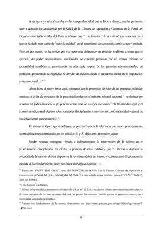 A su vez y en relación al desarrollo jurisprudencial al que se hiciera alusión, resulta pertinente

traer a colación lo considerado por la Sala I de la Cámara de Apelación y Garantías en lo Penal del

Departamento Judicial Mar del Plata, al afirmar que “…se transita en la actualidad un momento en el

que se ha dado una suerte de “salto de calidad” en el tratamiento de cuestiones como la aquí ventilada.

Esto así por cuanto se ha venido por vía pretoriana delineando un estándar tendiente a evitar que el

ejercicio del poder administrativo sancionador se concrete presidido por un marco mínimo de

racionalidad republicana, garantizando un adecuado respeto de las garantías constitucionales, en

particular, procurando se efectivice el derecho de defensa desde el momento inicial de la imputación

contravencional…” 13

           Ahora bien, el nuevo texto legal, coherente con la pretensión de dotar de las garantías judiciales

mínimas a la faz de ejecución de la pena establecida por el máximo tribunal nacional 14 se destaca por

acentuar tal judicialización, al proponerse como uno de sus ejes esenciales 15 “la taxatividad legal y el

control jurisdiccional efectivo sobre sanciones disciplinarias a internos así como caducidad registral de

los antecedentes sancionatorios”16.

           En cuanto al tópico que abordamos, es preciso destacar la relevancia que tienen principalmente

las modificaciones introducidas en los artículos 49 y 53 del cuerpo normativo citado.

           Sendas normas consagran –directa e indirectamente- la intervención de la defensa en el

procedimiento disciplinario. En efecto, la primera de ellas, establece que “…Previo a disponer la

ejecución de la sanción deberá disponerse la revisión médica del interno y comunicarse directamente la

medida al Juez interviniente, quien notificará al abogado defensor…”.
13
     Causa nro. 19.833 “Goñi Cocha”, sent. del 06/09/2011 de la Sala I de la Excma. Cámara de Apelación y
Garantías en lo Penal del Dpto. Judicial Mar del Plata. En este sentido véase también: causa n° 19.792 “Ibañez”,
sent. del 19/08/11.
14
     Cfr. Romero Cacharane.
15
     Si bien la ley modifica numerosos artículos de la Ley n° 12.256, vinculados al tema en estudio en particular y a
diversos aspectos de la fase ejecutiva del proceso penal, los mismos resultan ajenos al presente ensayo, pues
merecerían un estudio específico.
16
     Véanse los fundamentos de la norma, disponibles en: http://www.gob.gba.gov.ar/legislacion/legislacion/f-
14296.html


                                                           8
 