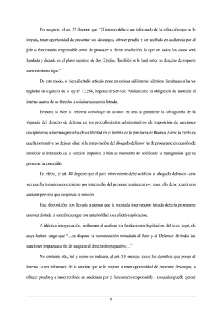 Por su parte, el art. 53 dispone que “El interno deberá ser informado de la infracción que se le

imputa, tener oportunidad de presentar sus descargos, ofrecer prueba y ser recibido en audiencia por el

jefe o funcionario responsable antes de proceder a dictar resolución, la que en todos los casos será

fundada y dictada en el plazo máximo de dos (2) días. También se le hará saber su derecho de requerir

asesoramiento legal.”

        De este modo, si bien el citado artículo pone en cabeza del interno idénticas facultades a las ya

regladas en vigencia de la ley n° 12.256, impone al Servicio Penitenciario la obligación de anoticiar al

interno acerca de su derecho a solicitar asistencia letrada.

        Empero, si bien la reforma constituye un avance en aras a garantizar la salvaguarda de la

vigencia del derecho de defensa en los procedimientos administrativos de imposición de sanciones

disciplinarias a internos privados de su libertad en el ámbito de la provincia de Buenos Aires; lo cierto es

que la normativa no deja en claro si la intervención del abogado defensor ha de procurarse en ocasión de

anoticiar al imputado de la sanción impuesta o bien al momento de notificarle la transgresión que se

presume ha cometido.

        En efecto, el art. 49 dispone que el juez interviniente debe notificar al abogado defensor –una

vez que ha tomado conocimiento por intermedio del personal penitenciario-; mas, ello debe ocurrir con

carácter previo a que se ejecute la sanción.

        Esta disposición, nos llevaría a pensar que la mentada intervención letrada debería procurarse

una vez dictada la sanción aunque con anterioridad a su efectiva aplicación.

        A idéntica interpretación, arribamos al analizar los fundamentos legislativos del texto legal, de

cuya lectura surge que “…se dispone la comunicación inmediata al Juez y al Defensor de todas las

sanciones impuestas a fin de asegurar el derecho impugnativo…”

        No obstante ello, tal y como se indicara, el art. 53 enuncia todos los derechos que posee el

interno –a ser informado de la sanción que se le imputa, a tener oportunidad de presentar descargos, a

ofrecer prueba y a hacer recibido en audiencia por el funcionario responsable – los cuales puede ejercer



                                                      9
 