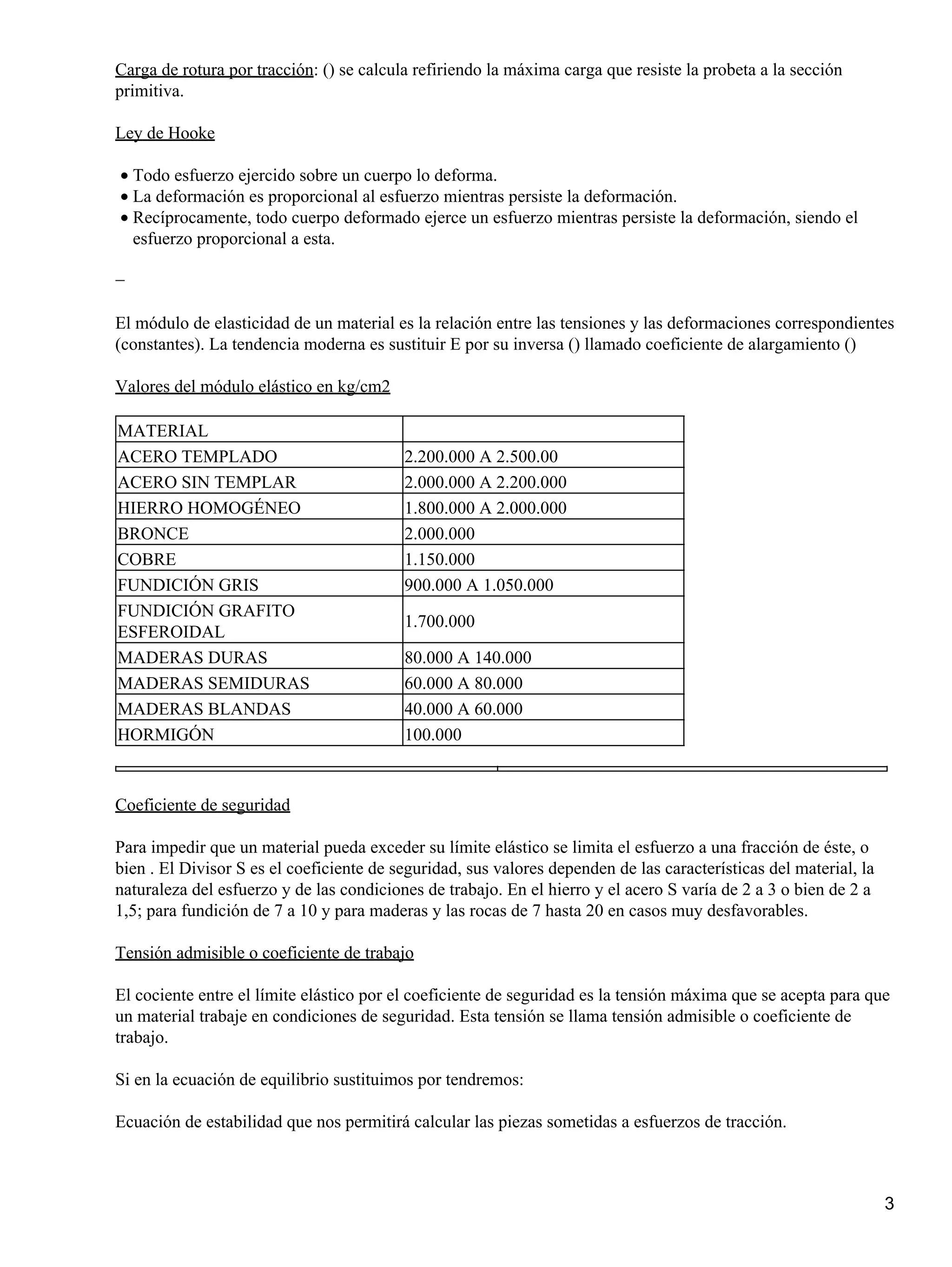 Carga de rotura por tracción: () se calcula refiriendo la máxima carga que resiste la probeta a la sección
primitiva.
Ley de Hooke
Todo esfuerzo ejercido sobre un cuerpo lo deforma.
•
La deformación es proporcional al esfuerzo mientras persiste la deformación.
•
Recíprocamente, todo cuerpo deformado ejerce un esfuerzo mientras persiste la deformación, siendo el
esfuerzo proporcional a esta.
•
−
El módulo de elasticidad de un material es la relación entre las tensiones y las deformaciones correspondientes
(constantes). La tendencia moderna es sustituir E por su inversa () llamado coeficiente de alargamiento ()
Valores del módulo elástico en kg/cm2
MATERIAL
ACERO TEMPLADO 2.200.000 A 2.500.00
ACERO SIN TEMPLAR 2.000.000 A 2.200.000
HIERRO HOMOGÉNEO 1.800.000 A 2.000.000
BRONCE 2.000.000
COBRE 1.150.000
FUNDICIÓN GRIS 900.000 A 1.050.000
FUNDICIÓN GRAFITO
ESFEROIDAL
1.700.000
MADERAS DURAS 80.000 A 140.000
MADERAS SEMIDURAS 60.000 A 80.000
MADERAS BLANDAS 40.000 A 60.000
HORMIGÓN 100.000
Coeficiente de seguridad
Para impedir que un material pueda exceder su límite elástico se limita el esfuerzo a una fracción de éste, o
bien . El Divisor S es el coeficiente de seguridad, sus valores dependen de las características del material, la
naturaleza del esfuerzo y de las condiciones de trabajo. En el hierro y el acero S varía de 2 a 3 o bien de 2 a
1,5; para fundición de 7 a 10 y para maderas y las rocas de 7 hasta 20 en casos muy desfavorables.
Tensión admisible o coeficiente de trabajo
El cociente entre el límite elástico por el coeficiente de seguridad es la tensión máxima que se acepta para que
un material trabaje en condiciones de seguridad. Esta tensión se llama tensión admisible o coeficiente de
trabajo.
Si en la ecuación de equilibrio sustituimos por tendremos:
Ecuación de estabilidad que nos permitirá calcular las piezas sometidas a esfuerzos de tracción.
3
 
