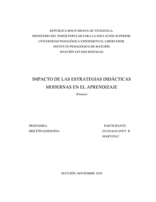 REPÚBLICA BOLIVARIANA DE VENEZUELA.
MINISTERIO DEL PODER POPULAR PARA LA EDUCACIÓN SUPERIOR.
UNIVERSIDAD PEDAGÓGICA EXPERIMENTAL LIBERTADOR.
INSTITUTO PEDAGÓGICO DE MATURÍN
MATURÍN ESTADO MONAGAS
IMPACTO DE LAS ESTRATEGIAS DIDÁCTICAS
MODERNAS EN EL APRENDIZAJE
(Ensayo)
PROFESORA: PARTICIPANTE:
BRICEÑO GERMAÍNA GUANAGUANEY R
MARYENI C
MATURÍN, NOVIEMBRE 2010
 
