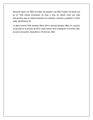 Microsoft siguió con Office la estela del paquete Lisa Office System de Apple que
ya en 1983 ofrecía procesador de texto y hoja de cálculo entre sus siete
aplicaciones, bajo un sistema operativo con ventanas, escritorio y papelera, 12 años
antes del Windows 95.
La última versión RTM, llamada Office 2010 ó también llamada Office 14, se lanzó
al mercado el 15 de junio de 2010, dicha versión es la compilación 14.0.4760.1000,
la cual se encuentra disponible en 35 idiomas. (htt5)
 