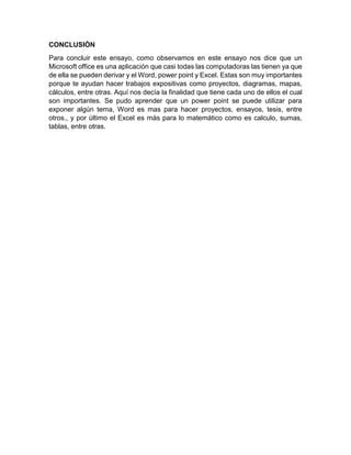 CONCLUSIÒN
Para concluir este ensayo, como observamos en este ensayo nos dice que un
Microsoft office es una aplicación que casi todas las computadoras las tienen ya que
de ella se pueden derivar y el Word, power point y Excel. Estas son muy importantes
porque te ayudan hacer trabajos expositivas como proyectos, diagramas, mapas,
cálculos, entre otras. Aquí nos decía la finalidad que tiene cada uno de ellos el cual
son importantes. Se pudo aprender que un power point se puede utilizar para
exponer algún tema, Word es mas para hacer proyectos, ensayos, tesis, entre
otros., y por último el Excel es más para lo matemático como es calculo, sumas,
tablas, entre otras.
 