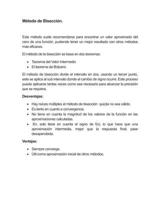 Método de Bisección.
Este método suele recomendarse para encontrar un valor aproximado del
cero de una función, pudiendo tener un mejor resultado con otros métodos
más eficaces.
El método de la bisección se basa en dos teoremas:
 Teorema del Valor Intermedio
 El teorema de Bolzano
El método de bisección divide el intervalo en dos, usando un tercer punto,
este se aplica al sub intervalo donde el cambio de signo ocurre. Este proceso
puede aplicarse tantas veces como sea necesario para alcanzar la precisión
que se requiera.
Desventajas:
 Hay raíces múltiples el método de bisección quizás no sea válido.
 Es lento en cuanto a convergencia.
 No tiene en cuenta la magnitud de los valores de la función en las
aproximaciones calculadas.
 Xn, solo tiene en cuenta el signo de f(x), lo que hace que una
aproximación intermedia, mejor que la respuesta final, pase
desapercibida.
Ventajas:
 Siempre converge.
 Útil como aproximación inicial de otros métodos.
 