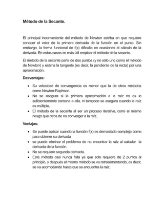 Método de la Secante.
El principal inconveniente del método de Newton estriba en que requiere
conocer el valor de la primera derivada de la función en el punto. Sin
embargo, la forma funcional de f(x) dificulta en ocasiones el cálculo de la
derivada. En estos casos es más útil emplear el método de la secante.
El método de la secante parte de dos puntos (y no sólo uno como el método
de Newton) y estima la tangente (es decir, la pendiente de la recta) por una
aproximación.
Desventajas:
 Su velocidad de convergencia es menor que la de otros métodos
como Newton-Raphson.
 No se asegura si la primera aproximación a la raíz no es lo
suficientemente cercana a ella, ni tampoco se asegura cuando la raíz
es múltiple.
 El método de la secante al ser un proceso iterativo, corre el mismo
riesgo que otros de no converger a la raíz.
Ventajas:
 Se puede aplicar cuando la función f(x) es demasiado compleja como
para obtener su derivada
 se puede eliminar el problema de no encontrar la raíz al calcular la
derivada de la función.
 No se requiere segunda derivada.
 Este método casi nunca falla ya que solo requiere de 2 puntos al
principio, y después el mismo método se va retroalimentando, es decir,
se va acomodando hasta que se encuentra la raíz.
 
