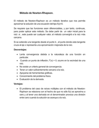 Método de Newton-Rhapson.
El método de Newton-Raphson es un método iterativo que nos permite
aproximar la solución de una ecuación del tipo f(x)=0.
Se requiere que las funciones sean diferenciables, y por tanto, continuas,
para poder aplicar este método. Se debe partir de un valor inicial para la
raíz: xi , este puede ser cualquier valor, el método convergirá a la raíz más
cercana.
Si se extiende una tangente desde el punto b , el punto donde esta tangente
cruza al eje x representa una aproximación mejorada de la raíz.
Desventajas:
 Lenta convergencia debida a la naturaleza de una función en
particular.
 Cuando un punto de inflexión, f’’(x) = 0, ocurre en la vecindad de una
raíz.
 No existe un criterio general de convergencia.
 Tener un valor suficientemente cercano a la raíz.
 Apoyarse de herramientas gráficas.
 Conocimiento del problema físico.
 Evaluación de la derivada.
Ventajas:
 El problema del caso de raíces múltiples con el método de Newton-
Raphson se relaciona con el hecho de que no sólo f(x) se aproxima a
cero y al tener una derivada en el denominador provoca una división
entre cero cuando la solución se acerque a la raíz.
 
