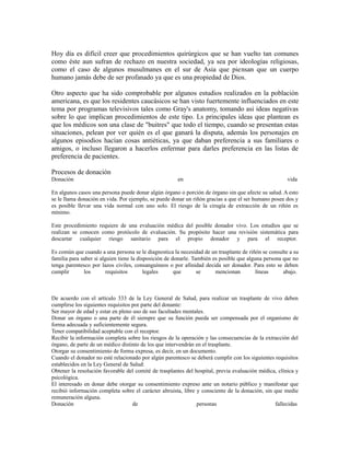 Hoy día es difícil creer que procedimientos quirúrgicos que se han vuelto tan comunes
como éste aun sufran de rechazo en nuestra sociedad, ya sea por ideologías religiosas,
como el caso de algunos musulmanes en el sur de Asia que piensan que un cuerpo
humano jamás debe de ser profanado ya que es una propiedad de Dios.
Otro aspecto que ha sido comprobable por algunos estudios realizados en la población
americana, es que los residentes caucásicos se han visto fuertemente influenciados en este
tema por programas televisivos tales como Gray's anatomy, tomando asi ideas negativas
sobre lo que implican procedimientos de este tipo. Ls principales ideas que plantean es
que los médicos son una clase de "buitres" que todo el tiempo, cuando se presentan estas
situaciones, pelean por ver quién es el que ganará la disputa, además los personajes en
algunos episodios hacían cosas antiéticas, ya que daban preferencia a sus familiares o
amigos, o incluso llegaron a hacerlos enfermar para darles preferencia en las listas de
preferencia de pacientes.
Procesos de donación
Donación en vida
En algunos casos una persona puede donar algún órgano o porción de órgano sin que afecte su salud. A esto
se le llama donación en vida. Por ejemplo, se puede donar un riñón gracias a que el ser humano posee dos y
es posible llevar una vida normal con uno solo. El riesgo de la cirugía de extracción de un riñón es
mínimo.
Este procedimiento requiere de una evaluación médica del posible donador vivo. Los estudios que se
realizan se conocen como protócolo de evaluación. Su propósito hacer una revisión sistemática para
descartar cualquier riesgo sanitario para el propio donador y para el receptor.
Es común que cuando a una persona se le diagnostica la necesidad de un trasplante de riñón se consulte a su
familia para saber si alguien tiene la disposición de donarle. También es posible que alguna persona que no
tenga parentesco por lazos civiles, consanguíneos o por afinidad decida ser donador. Para esto se deben
cumplir los requisitos legales que se mencionan líneas abajo.
De acuerdo con el artículo 333 de la Ley General de Salud, para realizar un trasplante de vivo deben
cumplirse los siguientes requisitos por parte del donante:
Ser mayor de edad y estar en pleno uso de sus facultades mentales.
Donar un órgano o una parte de él siempre que su función pueda ser compensada por el organismo de
forma adecuada y suficientemente segura.
Tener compatibilidad aceptable con el receptor.
Recibir la información completa sobre los riesgos de la operación y las consecuencias de la extracción del
órgano, de parte de un médico distinto de los que intervendrán en el trasplante.
Otorgar su consentimiento de forma expresa, es decir, en un documento.
Cuando el donador no esté relacionado por algún parentesco se deberá cumplir con los siguientes requisitos
establecidos en la Ley General de Salud:
Obtener la resolución favorable del comité de trasplantes del hospital, previa evaluación médica, clínica y
psicológica.
El interesado en donar debe otorgar su consentimiento expreso ante un notario público y manifestar que
recibió información completa sobre el carácter altruista, libre y consciente de la donación, sin que medie
remuneración alguna.
Donación de personas fallecidas
 