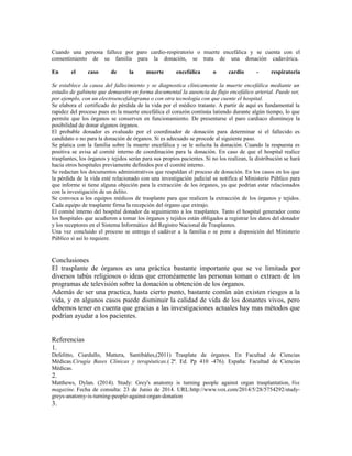 Cuando una persona fallece por paro cardio-respiratorio o muerte encefálica y se cuenta con el
consentimiento de su familia para la donación, se trata de una donación cadavérica.
En el caso de la muerte encefálica o cardio - respiratoria
Se establece la causa del fallecimiento y se diagnostica clínicamente la muerte encefálica mediante un
estudio de gabinete que demuestre en forma documental la ausencia de flujo encefálico arterial. Puede ser,
por ejemplo, con un electroencefalograma o con otra tecnología con que cuente el hospital.
Se elabora el certificado de pérdida de la vida por el médico tratante. A partir de aquí es fundamental la
rapidez del proceso pues en la muerte encefálica el corazón continúa latiendo durante algún tiempo, lo que
permite que los órganos se conserven en funcionamiento. De presentarse el paro cardiaco disminuye la
posibilidad de donar algunos órganos.
El probable donador es evaluado por el coordinador de donación para determinar si el fallecido es
candidato o no para la donación de órganos. Si es adecuado se procede al siguiente paso.
Se platica con la familia sobre la muerte encefálica y se le solicita la donación. Cuando la respuesta es
positiva se avisa al comité interno de coordinación para la donación. En caso de que el hospital realice
trasplantes, los órganos y tejidos serán para sus propios pacientes. Si no los realizan, la distribución se hará
hacia otros hospitales previamente definidos por el comité interno.
Se redactan los documentos administrativos que respaldan el proceso de donación. En los casos en los que
la pérdida de la vida esté relacionado con una investigación judicial se notifica al Ministerio Público para
que informe si tiene alguna objeción para la extracción de los órganos, ya que podrían estar relacionados
con la investigación de un delito.
Se convoca a los equipos médicos de trasplante para que realicen la extracción de los órganos y tejidos.
Cada equipo de trasplante firma la recepción del órgano que extrajo.
El comité interno del hospital donador da seguimiento a los trasplantes. Tanto el hospital generador como
los hospitales que acudieron a tomar los órganos y tejidos están obligados a registrar los datos del donador
y los receptores en el Sistema Informático del Registro Nacional de Trasplantes.
Una vez concluido el proceso se entrega el cadáver a la familia o se pone a disposición del Ministerio
Público si así lo requiere.
Conclusiones
El trasplante de órganos es una práctica bastante importante que se ve limitada por
diversos tabús religiosos o ideas que erronéamente las personas toman o extraen de los
programas de televisión sobre la donación u obtención de los órganos.
Además de ser una practica, hasta cierto punto, bastante común aún existen riesgos a la
vida, y en algunos casos puede disminuir la calidad de vida de los donantes vivos, pero
debemos tener en cuenta que gracias a las investigaciones actuales hay mas métodos que
podrían ayudar a los pacientes.
Referencias
1.
Defelitto, Ciardullo, Mattera, Santibáñes,(2011) Trasplate de órganos. En Facultad de Ciencias
Médicas.Cirugía Bases Clínicas y terapéuticas.( 2ª. Ed. Pp 410 -476). España: Facultad de Ciencias
Médicas.
2.
Matthews, Dylan. (2014). Study: Grey's anatomy is turning people against organ trasplantation, Vox
magazine. Fecha de consulta: 23 de Junio de 2014. URL:http://www.vox.com/2014/5/28/5754292/study-
greys-anatomy-is-turning-people-against-organ-donation
3.
 