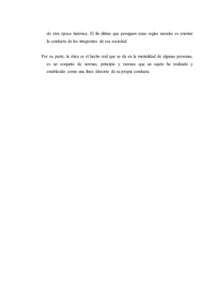 de otra época histórica. El fin último que persiguen estas reglas morales es orientar
la conducta de los integrantes de esa sociedad.
Por su parte, la ética es el hecho real que se da en la mentalidad de algunas personas,
es un conjunto de normas, principio y razones que un sujeto ha realizado y
establecido como una línea directriz de su propia conducta.
 