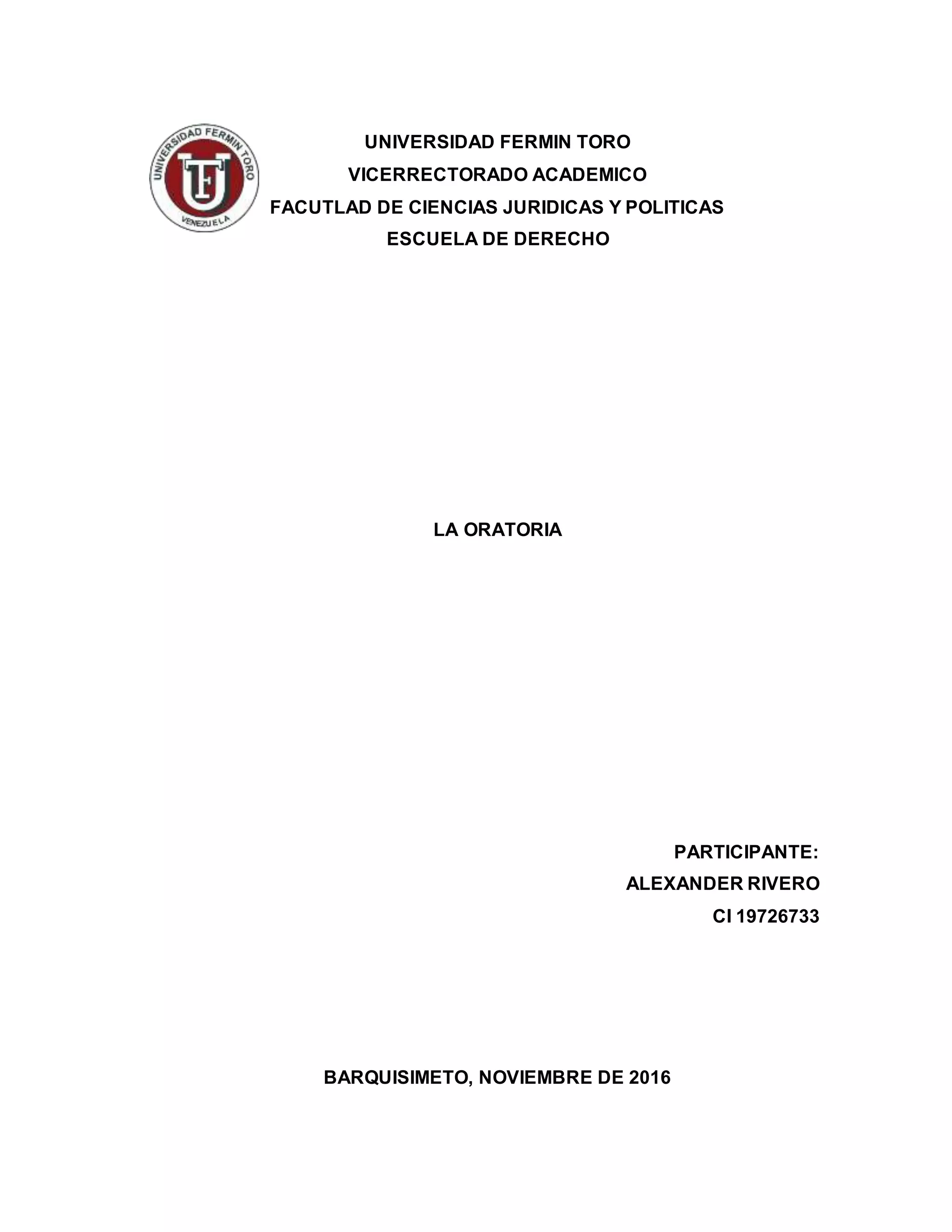 UNIVERSIDAD FERMIN TORO
VICERRECTORADO ACADEMICO
FACUTLAD DE CIENCIAS JURIDICAS Y POLITICAS
ESCUELA DE DERECHO
LA ORATORIA
PARTICIPANTE:
ALEXANDER RIVERO
CI 19726733
BARQUISIMETO, NOVIEMBRE DE 2016
 