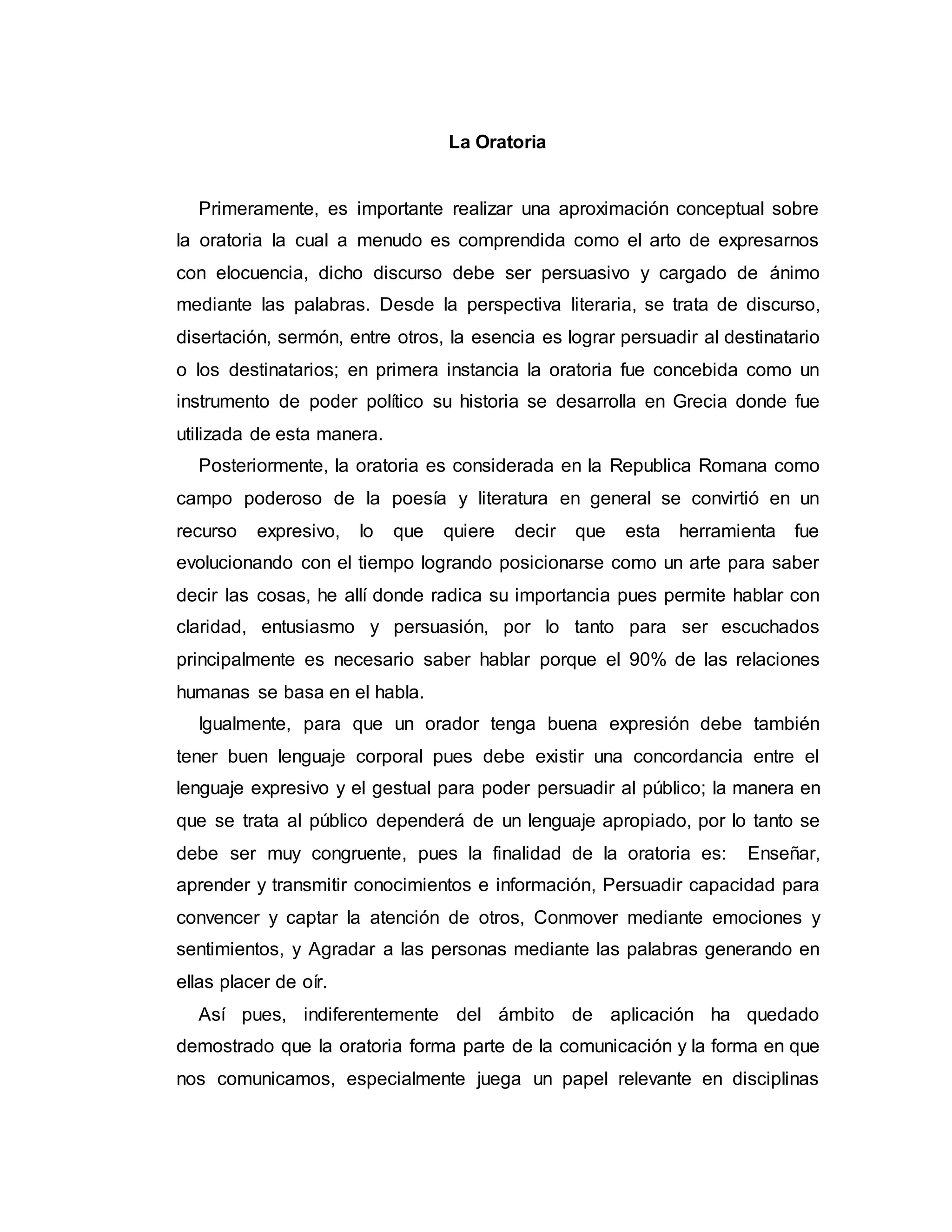 La Oratoria
Primeramente, es importante realizar una aproximación conceptual sobre
la oratoria la cual a menudo es comprendida como el arto de expresarnos
con elocuencia, dicho discurso debe ser persuasivo y cargado de ánimo
mediante las palabras. Desde la perspectiva literaria, se trata de discurso,
disertación, sermón, entre otros, la esencia es lograr persuadir al destinatario
o los destinatarios; en primera instancia la oratoria fue concebida como un
instrumento de poder político su historia se desarrolla en Grecia donde fue
utilizada de esta manera.
Posteriormente, la oratoria es considerada en la Republica Romana como
campo poderoso de la poesía y literatura en general se convirtió en un
recurso expresivo, lo que quiere decir que esta herramienta fue
evolucionando con el tiempo logrando posicionarse como un arte para saber
decir las cosas, he allí donde radica su importancia pues permite hablar con
claridad, entusiasmo y persuasión, por lo tanto para ser escuchados
principalmente es necesario saber hablar porque el 90% de las relaciones
humanas se basa en el habla.
Igualmente, para que un orador tenga buena expresión debe también
tener buen lenguaje corporal pues debe existir una concordancia entre el
lenguaje expresivo y el gestual para poder persuadir al público; la manera en
que se trata al público dependerá de un lenguaje apropiado, por lo tanto se
debe ser muy congruente, pues la finalidad de la oratoria es: Enseñar,
aprender y transmitir conocimientos e información, Persuadir capacidad para
convencer y captar la atención de otros, Conmover mediante emociones y
sentimientos, y Agradar a las personas mediante las palabras generando en
ellas placer de oír.
Así pues, indiferentemente del ámbito de aplicación ha quedado
demostrado que la oratoria forma parte de la comunicación y la forma en que
nos comunicamos, especialmente juega un papel relevante en disciplinas
 